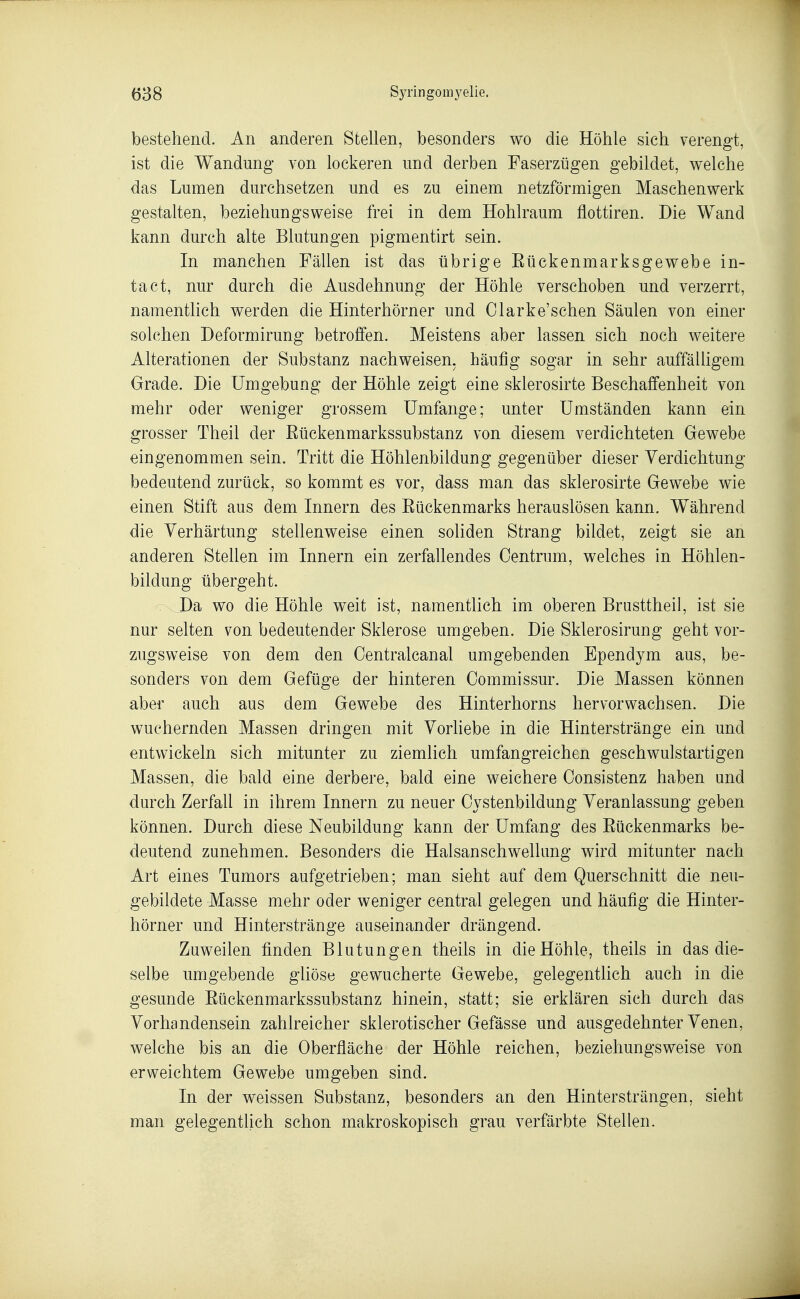 bestehend. An anderen Stellen, besonders wo die Höhle sich verengt, ist die Wandung von lockeren und derben Faserzügen gebildet, welche das Lumen durchsetzen und es zu einem netzförmigen Maschenwerk gestalten, beziehungsweise frei in dem Hohlraum flottiren. Die Wand kann durch alte Blutungen pigmentirt sein. In manchen Fällen ist das übrige Eückenmarksgewebe in- tact, nur durch die Ausdehnung der Höhle verschoben und verzerrt, namentlich werden die Hinterhörner und Olarke'schen Säulen von einer solchen Deformirung betroffen. Meistens aber lassen sich noch weitere Alterationen der Substanz nachweisen, häufig sogar in sehr auffäüigem Grade. Die Umgebung der Höhle zeigt eine sklerosirte Beschaffenheit von mehr oder weniger grossem Umfange; unter Umständen kann ein grosser Theil der Rückenmarkssubstanz von diesem verdichteten Gewebe eingenommen sein. Tritt die Höhlenbildung gegenüber dieser Verdichtung- bedeutend zurück, so kommt es vor, dass man das sklerosirte Gewebe wie einen Stift aus dem Innern des Rückenmarks herauslösen kann. Während die Verhärtung stellenweise einen soliden Strang bildet, zeigt sie an anderen Stellen im Innern ein zerfallendes Centrum, welches in Höhlen- bildung übergeht. : Da wo die Höhle weit ist, namentlich im oberen Brusttheil, ist sie nur selten von bedeutender Sklerose umgeben. Die Sklerosirung geht vor- zugsweise von dem den Oentralcanal umgebenden Ependym aus, be- sonders von dem Gefüge der hinteren Commissur. Die Massen können aber auch aus dem Gewebe des Hinterhorns hervor wachsen. Die wuchernden Massen dringen mit Vorliebe in die Hinterstränge ein und entwickeln sich mitunter zu ziemlich umfangreichen geschwulstartigen Massen, die bald eine derbere, bald eine weichere Oonsistenz haben und durch Zerfall in ihrem Innern zu neuer Cystenbildung Veranlassung geben können. Durch diese Neubildung kann der Umfang des Rückenmarks be- deutend zunehmen. Besonders die Halsanschwellung wird mitunter nach Art eines Tumors aufgetrieben; man sieht auf dem Querschnitt die neu- gebildete Masse mehr oder weniger central gelegen und häufig die Hinter- hörner und Hinterstränge auseinander drängend. Zuweilen finden Blutungen theils in die Höhle, theils in das die- selbe umgebende gliöse gewucherte Gewebe, gelegentlich auch in die gesunde Rückenmarkssubstanz hinein, statt; sie erklären sich durch das Vorhandensein zahlreicher sklerotischer Gefässe und ausgedehnter Venen, welche bis an die Oberfläche der Höhle reichen, beziehungsweise von erweichtem Gewebe umgeben sind. In der weissen Substanz, besonders an den Hintersträngen, sieht man gelegentlich schon makroskopisch grau verfärbte Stellen.