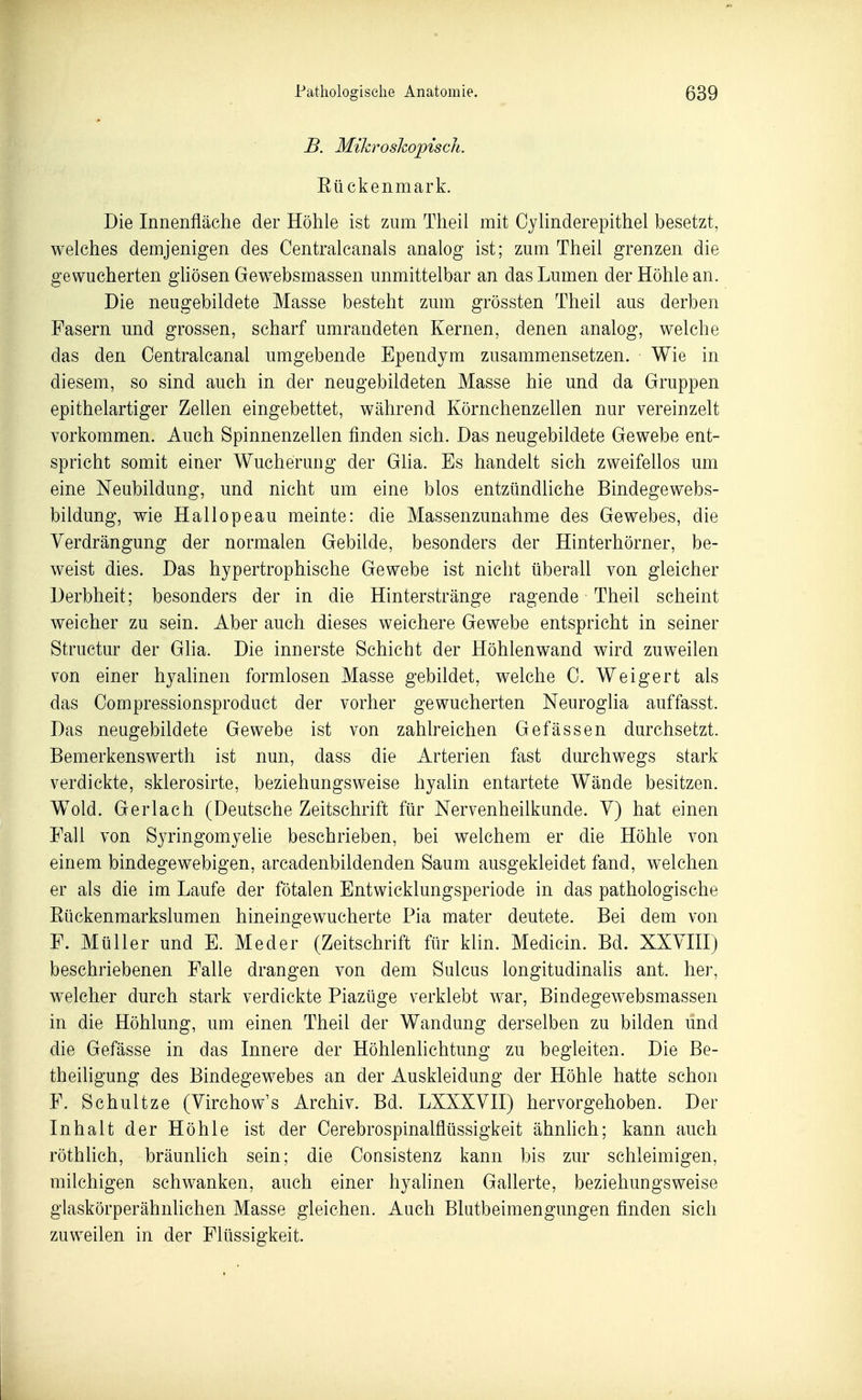 B. Mihroshopisch. Eückenmark. Die Innenfläche der Höhle ist zum Theil mit Cyhnderepithel besetzt, welches demjenigen des Gentralcanals analog ist; zum Theil grenzen die gewucherten ghösen Gewebsmassen unmittelbar an das Lumen der Höhle an. Die neugebildete Masse besteht zum grössten Theil aus derben Fasern und grossen, scharf umrandeten Kernen, denen analog, welche das den Oentralcanal umgebende Ependym zusammensetzen. Wie in diesem, so sind auch in der neugebildeten Masse hie und da Gruppen epithelartiger Zellen eingebettet, während Körnchenzellen nur vereinzelt vorkommen. Auch Spinnenzellen finden sich. Das neugebildete Gewebe ent- spricht somit einer Wucherung der Glia. Es handelt sich zweifellos um eine Neubildung, und nicht um eine blos entzündliche Bindegewebs- bildung, wie Hallopeau meinte: die Massenzunahme des Gewebes, die Verdrängung der normalen Gebilde, besonders der Hinterhörner, be- weist dies. Das hypertrophische Gewebe ist nicht überall von gleicher Derbheit; besonders der in die Hinterstränge ragende Theil scheint weicher zu sein. Aber auch dieses weichere Gewebe entspricht in seiner Structur der Glia. Die innerste Schicht der Höhlenwand wird zuweilen von einer hyalinen formlosen Masse gebildet, welche C. Weigert als das Compressionsproduct der vorher gewucherten Neuroglia auffasst. Das neugebildete Gewebe ist von zahlreichen Gefässen durchsetzt. Bemerkenswerth ist nun, dass die Arterien fast durchwegs stark verdickte, sklerosirte, beziehungsweise hyalin entartete Wände besitzen. Wold. Gerlach (Deutsche Zeitschrift für Nervenheilkunde. Y) hat einen Fall von Syringomyelie beschrieben, bei welchem er die Höhle von einem bindegewebigen, arcadenbildenden Saum ausgekleidet fand, welchen er als die im Laufe der fötalen Entwicklungsperiode in das pathologische Eückenmarkslumen hineingewucherte Pia mater deutete. Bei dem von F. Müller und E. Meder (Zeitschrift für klin. Medicin. Bd. XXVm) beschriebenen Falle drangen von dem Sulcus longitudinalis ant. her, welcher durch stark verdickte Piazüge verklebt war, Bindegewebsmassen in die Höhlung, um einen Theil der Wandung derselben zu bilden und die Gefässe in das Innere der Höhlenlichtung zu begleiten. Die Be- theiligung des Bindegewebes an der Auskleidung der Höhle hatte schon F. Schultze (Virchow's Archiv. Bd. LXXXVII) hervorgehoben. Der Inhalt der Höhle ist der Cerebrospinalflüssigkeit ähnhch; kann auch röthhch, bräunlich sein; die CoQsistenz kann bis zur schleimigen, milchigen schwanken, auch einer hyalinen Gallerte, beziehungsweise glaskörperähnlichen Masse gleichen. Auch Blutbeimengungen finden sich zuweilen in der Flüssigkeit.