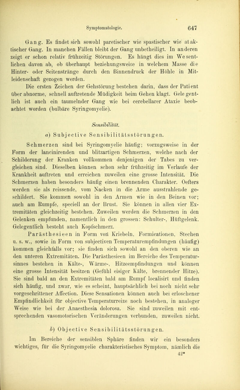 Gang. Es findet sich sowohl paretischer wie spastischer wie atak- tischer Gang*. In manchen Fällen bleibt der Gang imbetheiligt. In anderen zeigt er schon relativ frühzeitig Störungen. Es hängt dies im Wesent- lichen davon ab, ob überhaupt beziehungsweise in welchem Masse die Hinter- oder Seitenstränge durch den Binnendruck der Höhle in Mit- leidenschaft gezogen werden. Die ersten Zeichen der Gehstörung bestehen darin, dass der Patient über abnorme, schnell auftretende Müdigkeit beim Gehen klagt. Gele gent- lich ist auch ein taumelnder Gang wie bei cerebellarer Ataxie beob- achtet worden (bulbäre Syringomyelie). Sensibilität. a) Subjective Sensibilitätsstörungen. Schmerzen sind bei Syringomyelie häufig; vorzugsweise in der Form der lancinirenden und blitzartigen Schmerzen, welche nach der Schilderung der Kranken vollkommen denjenigen der Tabes zu ver- gleichen sind. Dieselben können schon sehr frühzeitig im Verlaufe der Krankheit auftreten und erreichen zuweilen eine grosse Intensität. Die Schmerzen haben besonders häufig einen brennenden Charakter. Oefters werden sie als reissende, vom Nacken in die Arme ausstrahlende ge- schildert. Sie kommen sowohl in den Armen wie in den Beinen vor; auch am Eumpfe, speciell an der Brust. Sie können in allen vier Ex- tremitäten gleichzeitig bestehen. Zuweilen werden die Schmerzen in den Gelenken empfunden, namentlich in den grossen: Schulter-, Hüftgelenk. Gelegentlich besteht auch Kopfsehmerz. Parästhesieen in Form voil Knebeln, Formicationen, Stechen u. s. w., sowie in Form von subjectiven Temperaturempfindungen (häufig) kommen gleichfalls vor; sie finden sich sowohl an den oberen wie an den unteren Extremitäten. Die Parästhesieen im Bereiche des Teraperatur- sinnes bestehen in Kälte-, Wärme-, Hitzeempfindungen und können eine grosse Intensität besitzen (Gefühl eisiger Kälte, brennender Hitze). Sie sind bald an den Extremitäten bald am Rumpf loealisirt and finden sich häufig, und zwar, wie es scheint, hauptsächlich bei noch nicht sehr vorgeschrittener Affection. Diese Sensationen können auch bei erloschener Empfindlichkeit für objective Temperaturreize noch bestehen, in analoger Weise wie bei der Anaesthesia dolorosa. Sie sind zuweilen mit ent- sprechenden vasomotorischen Veränderungen verbunden, zuweilen nicht. b) Objective Sensibilitätsstörungen. Im Bereiche der sensiblen Sphäre finden wir ein besonders wichtiges, für die Syringomyelie charakteristisches Symptom, nämlich die 42*
