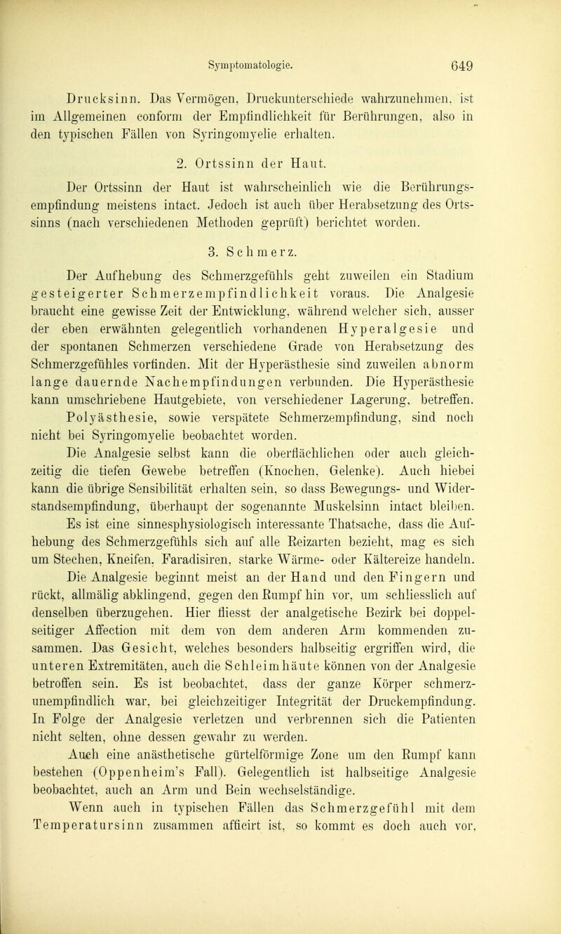 Drueksinn. Das Vermögen, Druckimterschiede wahrzunehmen, ist im Allgemeinen conform der Empfindlichkeit für Berührungen, also in den typischen Fällen von Syringomyelie erhalten. 2. Ortssinn der Haut. Der Ortssinn der Haut ist wahrscheinhch wie die Berührungs- empfindung meistens intact. Jedoch ist auch über Herabsetzung des Orts- sinns (nach verschiedenen Methoden geprüft) berichtet worden. S.Schmerz. Der Aufhebung des Schmerzgefühls geht zuweilen ein Stadium gesteigerter Schmerzempfindlichkeit voraus. Die Analgesie braucht eine gewisse Zeit der Entwicklung, während welcher sich, ausser der eben erwähnten gelegentlich vorhandenen Hyperalgesie und der spontanen Schmerzen verschiedene Grade von Herabsetzung des Schmerzgefühles vorfinden. Mit der Hyperästhesie sind zuweilen abnorm lange dauernde Nachempfindungen verbunden. Die Hyperästhesie kann umschriebene Hautgebiete, von verschiedener Lagerung, betrefi'en. Polyästhesie, sowie verspätete Schmerzempfindung, sind noch nicht bei Syringomyelie beobachtet worden. Die Analgesie selbst kann die oberflächlichen oder auch gleich- zeitig die tiefen Gewebe betreffen (Knochen, Gelenke). Auch hiebei kann die übrige Sensibilität erhalten sein, so dass Bewegungs- und Wider- standsempfindung, überhaupt der sogenannte Muskelsinn intact bleiben. Es ist eine sinnesphysiologisch interessante Thatsache, dass die Auf- hebung des Schmerzgefühls sich auf alle Eeizarten bezieht, mag es sich um Stechen, Kneifen. Faradisiren, starke Wärme- oder Kältereize handeln. Die Analgesie beginnt meist an der Hand und den Fingern und rückt, allmähg abklingend, gegen den Eumpf hin vor, um schliesslich auf denselben überzugehen. Hier fliesst der analgetische Bezirk bei doppel- seitiger Affection mit dem von dem anderen Arm kommenden zu- sammen. Das Gesicht, welches besonders halbseitig ergriffen wird, die unteren Extremitäten, auch die Schleimhäute können von der Analgesie betroffen sein. Es ist beobachtet, dass der ganze Körper schmerz- unempfindlich war, bei gleichzeitiger Integrität der Druckempfindung. In Folge der Analgesie verletzen und verbrennen sich die Patienten nicht selten, ohne dessen gewahr zu werden. Auch eine anästhetische gürtelförmige Zone um den Eumpf kann bestehen (Oppenheim's Fall). Gelegenthch ist halbseitige Analgesie beobachtet, auch an Arm und Bein wechselständige. Wenn auch in typischen Fällen das Schmerzgefühl mit dem Temperatursinn zusammen afficirt ist, so kommt es doch auch vor,