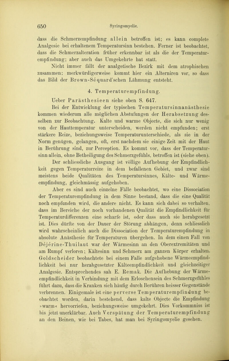 dass die Schmerzempfindung allein betroffen ist; es kann complete Analgesie bei erhaltenem Temperatursinn bestehen. Ferner ist beobachtet, dass die Schmerzalteration früher erkennbar ist als die der Temperatur- empfindung; aber auch das Umgekehrte hat statt. Nicht immer fällt der analgetische Bezirk mit dem atrophischen zusammen; merkwürdigerweise kommt hier ein Aiterniren vor, so dass das Bild der Brown-Sequard'sehen Lähmung entsteht. 4. Temperaturempfindung. Ueber Parästhesieen siehe oben S. 647. Bei der Entwicklung der typischen Temperatursinnanästhesie kommen wiederum alle möglichen Abstufungen der Herabsetzung des- selben zur Beobachtung. Kalte und warme Objecte, die sich nur wenig von der Hauttemperatur unterscheiden, werden nicht empfunden; erst stärkere Eeize, beziehungsweise Temperaturunterschiede, als sie in der Norm genügen, gelangen, oft, erst nachdem sie einige Zeit mit der Haut in Berührung sind, zur Perception. Es kommt vor, dass der Temperatur- sinn allein, ohne Betheiligung des Schmerzgefühls, betroffen ist (siehe oben). Der schliessliche Ausgang ist völlige Aufhebung der Empfindlich- keit gegen Temperaturreize in dem befallenen Gebiet, und zwar sind meistens beide Qualitäten des Temperatursinnes, Kälte- und Wärme- empfindung, gleichmässig aufgehoben. Aber es sind auch einzelne Fälle beobachtet, wo eine Dissociation der Temperaturempfindung in dem Sinne bestand, dass die eine Quahtät noch empfunden wird, die andere nicht. Es kann sich dabei so verhalten, dass im Bereiche der noch vorhandenen Qualität die Empfindlichkeit für Temperaturdifferenzen eine scharfe ist, oder dass auch sie herabgesetzt ist. Dies dürfte von der Dauer der Störung abhängen, denn schliesslich wird wahrscheinlich auch die Dissociation der Temperaturempfindung in absolute Anästhesie für Temperaturen übergehen. In dem einen Fall von Dejerine-Thui laut war der Wärmesinn an den Oberextremitäten und am Eumpf verloren; Kältesinn und Schmerz am ganzen Körper erhalten. Goldseheider beobachtete bei einem Falle aufgehobene Wärmeempfind- lichkeit bei nur herabgesetzter Kälteempfindlichkeit und gleichzeitiger Analgesie. Entsprechendes sah E. Eemak. Die Aufhebung der Wärme- empfindlichkeit in Verbindung mit dem Erloschensein des Schmerzgefühles führt dazu, dass die Kranken sich häufig durch Berühren heisser Gegenstände verbrennen. Einigemale ist eine perverse Temperaturempfindung be- obachtet worden, darin bestehend, dass kalte Objecte die Empfindung »warm« hervorriefen, beziehungsweise umgekehrt. Dies Yorkommniss ist bis jetzt unerklärbar. Auch Verspätung der Temperaturempfindung an den Beinen, wie bei Tabes, hat man bei Syringomyelie gesehen.