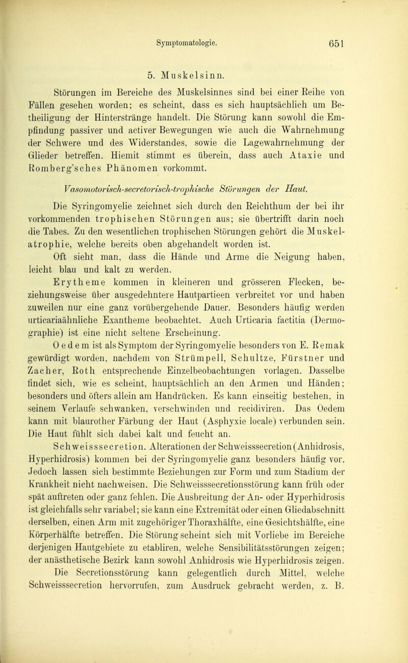 5. Muskelsinn. Störungen im Bereiche des Muskelsinnes sind bei einer Reihe von Fällen gesehen worden; es scheint, dass es sich hauptsächhch um Be- theiiigung der ELinterstränge handelt. Die Störung kann sowohl die Em- pfindung passiver und activer Bewegungen wie auch die Wahrnehmung der Schwere und des Widerstandes, sowie die Lagewahrnehmung der Glieder betrefi'en. Hiemit stimmt es überein, dass auch Ataxie und Romberg'sches Phänomen vorkommt. VasomotoriscJi-secretorisch-trojpliisclie Störungen der Haut. Die Syringomyelie zeichnet sich durch den Beichthum der bei ihr vorkommenden trophischen Störungen aus; sie übertrifft darin noch die Tabes. Zu den wesentlichen trophischen Störungen gehört die Muskel- atrophie, welche bereits oben abgehandelt worden ist. Oft sieht man, dass die Hände und Arme die Neigung haben, leicht blau und kalt zu werden. Erytheme kommen in kleineren und grösseren Flecken, be- ziehungsweise über ausgedehntere Hautpartieen verbreitet vor und haben zuweilen nur eine ganz vorübergehende Dauer. Besonders häufig werden urticariaähnliche Exantheme beobachtet. Auch Urticaria factitia (Dermo- graphie) ist eine nicht seltene Erscheinung. 0 e d e m ist als Symptom der Syringomyelie besonders von E. Remak gewürdigt worden, nachdem von Strümpell, Schnitze, Fürstner und Zacher, Eotli entsprechende Einzelbeobachtungen vorlagen. Dasselbe findet sich, wie es scheint, hauptsächlich an den Armen und Händen; besonders und öfters allein am Handrücken. Es kann einseitig bestehen, in seinem Verlaufe schwanken, verschwinden und recidiviren. Das Oedem kann mit blaurother Färbung der Haut (Asphyxie locale) verbunden sein. Die Haut fühlt sich dabei kalt und feucht an. Schweisssecretion. Alterationen der Schweisssecretion(Anhidrosis, Hyperhidrosis) kommen bei der Syringomyehe ganz besonders häufig vor. Jedoch lassen sich bestimmte Beziehungen zur Form und zum Stadium der Krankheit nicht nachweisen. Die Schweisssecretionsstörung kann früh oder spät auftreten oder ganz fehlen. Die Ausbreitung der An- oder Hyperhidrosis ist gleichfalls sehr variabel; sie kann eine Extremität oder einen Gliedabschnitt derselben, einen Arm mit zugehöriger Thoraxhälfte, eine Gesichtshälfte, eine Körperhälfte betreffen. Die Störung scheint sich mit Vorhebe im Bereiche derjenigen Hautgebiete zu etabliren, welche Sensibilitätsstörungen zeigen; der anästhetische Bezirk kann sowohl Anhidrosis wie Hyperhidrosis zeigen. Die Secretionsstörung kann gelegentlich durch Mittel, welche Schweisssecretion hervorrufen, zum Ausdruck gebracht werden, z. B.