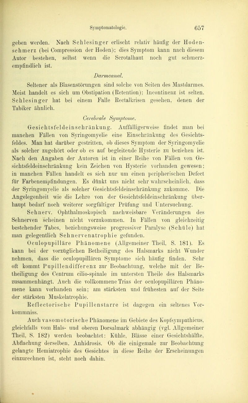 geben werden. Nach Schlesinger erlischt relativ häufig der Hoden- schmerz (bei Compression der Hoden); dies Symptom kann nach diesem Autor bestehen, selbst wenn die Scrotalhaut noch gut schmerz- empfindlich ist. Darmcanal. Seltener als Blasenstörungen sind solche von Seiten des Mastdarmes. Meist handelt es sich um Obstipation (ßetention); Incontinenz ist selten. Schlesinger hat bei einem Falle Eectalkrisen gesehen, denen der Tabiker ähnhch. Cerebrale Symptome. Gesichtsfeldeinschränkung. Auffälligerweise findet man bei manchen Fällen von Sj^ingomyelie eine Einschränkung des Gesichts- feldes. Man hat darüber gestritten, ob dieses Symptom der Syringomyelie als solcher zugehört oder ob es auf begleitende Hysterie zu beziehen ist. Nach den Angaben der Autoren ist in einer Eeihe von Fällen von Ge- sichtsfeldeinschränkung kein Zeichen von Hysterie vorhanden gewesen; in manchen Fällen handelt es sich nur um einen peripherischen Defect für Farbenempfindungen. Es dünkt uns nicht sehr wahrscheinlich, dass der Syringomyelie als solcher Gesichtsfeldeinschränkung zukomme. Die Angelegenheit wie die Lehre von der Gesichtsfeldeinschränkung über- haupt bedarf noch weiterer sorgfältiger Prüfung und Untersuchung. Sehnerv. Ophthalmoskopisch nachweisbare Veränderungen des Sehnerven scheinen nicht vorzukommen. In Fällen von gleichzeitig bestehender Tabes, beziehungsweise progressiver Paralyse (Schüle) hat man gelegenthch Sehnervenatrophie gefunden. Oculopupilläre Phänomene (Allgemeiner Theil, S. 181). Es kann bei der vorzüglichen Betheiligung des Halsmarks nicht Wunder nehmen, dass die oculopupillären Symptome sich häufig finden. Sehr oft kommt Pupillendifferenz zur Beobachtung, welche mit der Be- theiligung des Centrum cilio-spinale im untersten Theile des Halsmarks zusammenhängt. Auch die vollkommene Trias der oculopupillären Phäno- mene kann vorhanden sein; am stärksten und frühesten auf der Seite der stärksten Muskelatrophie. Eeflectorische Pupillenstarre ist dagegen ein seltenes Yor- kommniss. Auch vasomotorische Phänomene im Gebiete des Kopfsympathicus, gleichfalls vom Hals- und oberen Dorsalmark abhängig (vgl. xiUgemeiner Theil, S. 182) werden beobachtet: Kühle, Blässe einer Gesichtshälfte, Abflachung derselben, Anhidrosis. Ob die einigemale zur Beobachtung gelangte Hemiatrophie des Gesichtes in diese Eeihe der Erscheinungen einzurechnen ist, steht noch dahin.