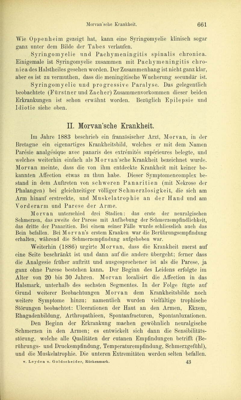 Wie Oppenheim gezeigt hat, kann eine Syringomyehe kUnisch sogar ganz unter dem Bilde der Tabes verlaufen. Syringomyelie und Paehymeningitis spinalis chronica. Einigemale ist Syringomyelie zusammen mit Paehymeningitis chro- nica des Halstheiles gesehen worden. Der Zusammenhang ist nicht ganz klar, aber es ist zu vermuthen, dass die meningitische Wucherung secundär ist. Syringomyelie und progressive Paralyse. Das gelegenthch beobachtete (Fürstner und Zacher) Zusammenvorkommen dieser beiden Erkrankungen ist schon erwähnt worden. Bezüglich Epilepsie und Idiotie siehe oben. IL Morvan'sche Krankheit. Im Jahre 1883 besehrieb ein französischer Arzt, Morvan, in der Bretagne ein eigenartiges Krankheitsbild, welches er mit dem Namen Paresie analgesique avec panaris des extremites superieures belegte, und welches weiterhin einfach als Morvan'sche Krankheit bezeichnet wurde. Morvan meinte, dass die von ihm entdeckte Krankheit mit keiner be- kannten Affection etwas zu thun habe. Dieser Symptomencomplex be- stand in dem Auftreten von schweren Panaritien (mit Nekrose der Phalangen) bei gleichzeitiger völhger Schmerzlosigkeit, die sich am Arm hinauf erstreckte, und Muskelatrophie an der Hand und am Yorderarm und Parese der Arme. Morvan unterschied drei Stadien: das erste der neuralgischen Schmerzen, das zweite der Parese mit Aufhebung der SchmerzempfindUchkeit, das dritte der Panaritien. Bei einem seiner Fälle wurde schliesslich auch das Bein befallen. BeiMorvan's erstem Kranken war die Berührungsempfindung erhalten, während die Schmerzempfindung aufgehoben war. Weiterhin (1886) urgirte Morvan, dass die Krankheit zuerst auf eine Seite beschränkt ist und dann auf die andere übergeht; ferner dass die Analgesie früher auftritt und ausgesprochener ist als die Parese, ja ganz ohne Parese bestehen kann. Der Beginn des Leidens erfolgte im Alter von 20 bis 30 Jahren. Morvan localisirt die Affection in das Halsmark, unterhalb des sechsten Segmentes. In der Folge fügte auf Grund weiterer Beobachtungen Morvan dem Krankheitsbilde noch weitere Symptome hinzu: namenthch wurden vielfältige trophische Störungen beobachtet: ülcerationen der Haut an den Armen, Ekzem, Ehagadenbildung, Arthropathieen, Spontanfracturen, Spontanluxationen. Den Beginn der Erkrankung machen gewöhnlich neuralgische Schmerzen in den Armen; es entwickelt sich dann die Sensibilitäts- störung, welche alle Qualitäten der cutanen Empfindungen betrifft (Be- rührungs- und Druckempfindung, Temperaturempfindung, Schmerzgefühl), und die Muskelatrophie. Die unteren Extremitäten werden selten befallen. V. Leyden n. Goldscheider, Rückenmark. 43