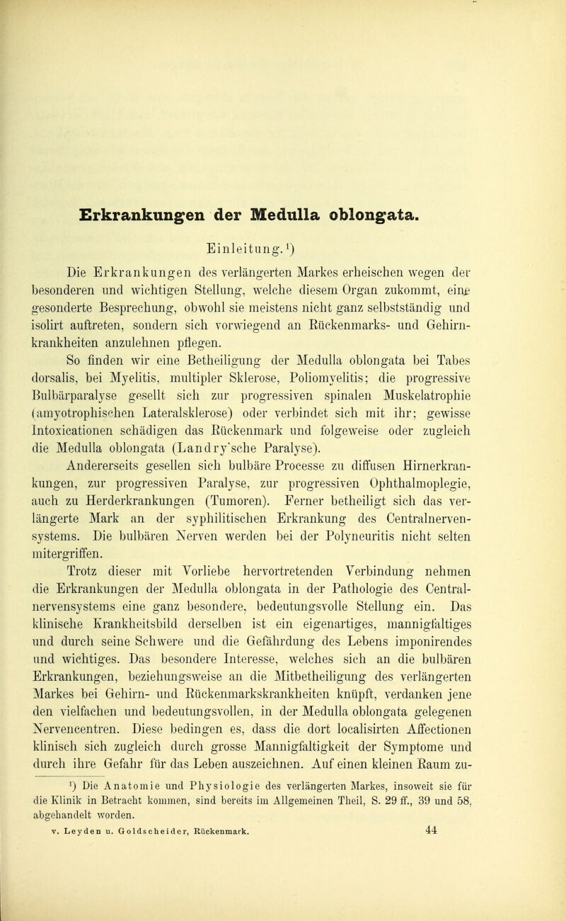 Erkrankungen der Medulla oblongata Einleitung. ^) Die Erkrankungen des verlängerten Markes erheischen wegen der besonderen und wichtigen Stellung, welche diesem Organ zukommt, ein£ gesonderte Besprechung, obwohl sie meistens nicht ganz selbstständig und isolirt auftreten, sondern sich vorwiegend an Eückenmarks- und Gehirn- krankheiten anzulehnen pflegen. So finden wir eine Betheiligung der Medulla oblongata bei Tabes dorsalis, bei Myelitis, multipler Sklerose, Poliomyelitis; die progressive Bulbärparalyse gesellt sich zur progressiven spinalen Muskelatrophie (amyotrophischen Lateralsklerose) oder verbindet sich mit ihr; gewisse Intoxicationen schädigen das Eückenmark und folgeweise oder zugleich die Medulla oblongata (Landry'sche Paralyse). Andererseits gesellen sich bulbäre Processe zu diffusen Hirnerkran- kungen, zur progressiven Paralyse, zur progressiven Ophthalmoplegie, auch zu Herderkrankungen (Tumoren). Ferner betheiligt sich das ver- längerte Mark an der syphilitischen Erkrankung des Centrainerven- systems. Die bulbären Nerven werden bei der Polyneuritis nicht selten mitergriffen. Trotz dieser mit Vorliebe hervortretenden Verbindung nehmen die Erkrankungen der Medulla oblongata in der Pathologie des Centrai- nervensystems eine ganz besondere, bedeutungsvolle Stellung ein. Das klinische Krankheitsbild derselben ist ein eigenartiges, mannigfaltiges und durch seine Schwere und die Gefährdung des Lebens imponirendes und wichtiges. Das besondere Interesse, welches sich an die bulbären Erkrankungen, beziehungsweise an die Mitbetheiligung des verlängerten Markes bei Gehirn- und Eückenmarkskrankheiten knüpft, verdanken jene den vielfachen und bedeutungsvollen, in der Medulla oblongata gelegenen Nervencentren. Diese bedingen es, dass die dort locahsirten Affectionen klinisch sich zugleich durch grosse Mannigfaltigkeit der Symptome und durch ihre Gefahr für das Leben auszeichnen. Auf einen kleinen Eaum zu- 1) Die Anatomie und Physiologie des verlängerten Markes, insoweit sie für die Klinik in Betracht kommen, sind bereits im Allgemeinen Theil, S. 29 tf., 39 und 58, abgehandelt worden.