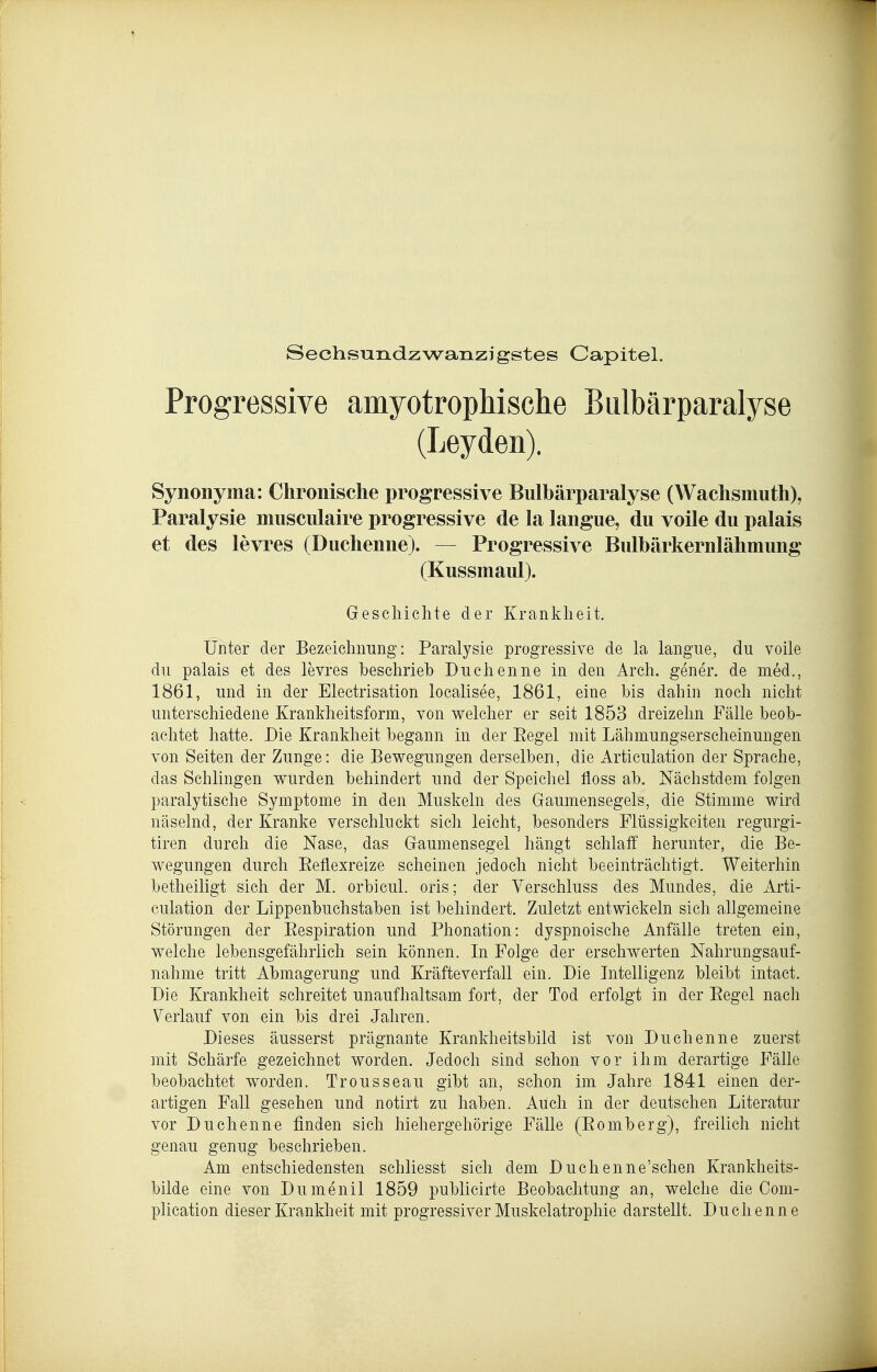 Sechsundzwanzigstes Capitel. Progressive amyotrophische Biilbärparalyse (Leyden). Synonyma: Chronische progressive Bulbärparalyse (Wachsmuth), Paralysie musciilaire progressive de la langue, du voile du palais et des levres (Duchenne). — Progressive Bulbärkernlähmung (Kussmaul). Geschichte der Krankheit. Unter der Bezeichnung: Paralysie progressive de la langue, du voile du palais et des levres beschrieb Duchenne in den Arch. gener. de med., 1861, und in der Electrisation localisee, 1861, eine Ms dahin noch nicht unterschiedene Kranldieitsform, von welcher er seit 1853 dreizehn Fälle beob- achtet hatte. Die Krankheit begann in der Eegel mit Lähmungserscheinungen von Seiten der Zunge: die Bewegungen derselben, die Articulation der Sprache, das Schlingen wurden behindert und der Speichel lioss ab. Nächstdem folgen paralytische Symptome in den Muskeln des Gaumensegels, die Stimme wird näselnd, der Kranke verschluckt sich leicht, besonders Flüssigkeiten regurgi- tiren durch die Nase, das Gaumensegel hängt schlaff herunter, die Be- wegungen durch Eeflexreize scheinen jedoch nicht beeinträchtigt. Weiterhin betheiligt sich der M. orbicul. oris; der Verschluss des Mundes, die Arti- culation der Lippenbuchstaben ist behindert. Zuletzt entwickeln sich allgemeine Störungen der Eespiration und Phonation: dyspnoische Anfälle treten ein, welche lebensgefährlich sein können. In Folge der erschwerten Nahrungsauf- nahme tritt Abmagerung und Kräfteverfall ein. Die Intelligenz bleibt intact. Die Krankheit schreitet unaufhaltsam fort, der Tod erfolgt in der Regel nacli Verlauf von ein bis drei Jahren. Dieses äusserst prägnante Krankheitsbild ist von Duchenne zuerst mit Schärfe gezeichnet worden. Jedoch sind schon vor ihm derartige Fälle beobachtet worden. Trousseau gibt an, schon im Jahre 1841 einen der- artigen Fall gesehen und notirt zu haben. Auch in der deutschen Literatur vor Duchenne finden sich hiehergehörige Fälle (Eomberg), freilich nicht genau genug beschrieben. Am entschiedensten schliesst sich dem Duchenne'schen Krankheits- bilde eine von Dumenil 1859 publicirte Beobachtung an, welche die Com- plication dieser Krankheit mit progressiver Muskelatrophie darstellt. Duchenne