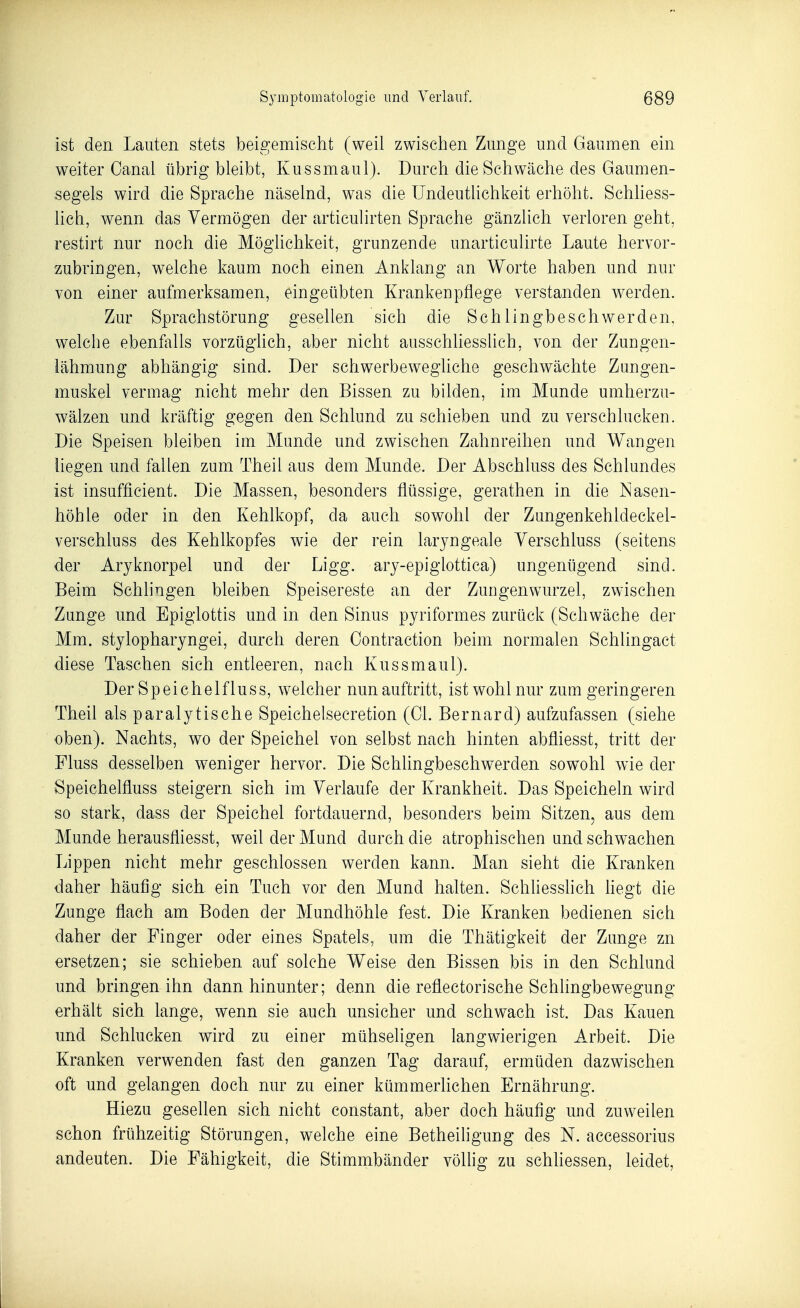 ist den Lauten stets beigemischt (weil zwischen Zunge und Gaumen ein weiter Canal übrigbleibt, Kussmaul). Durch die Schwäche des Gaumen- segels wird die Sprache näselnd, was die Undeutlichkeit erhöht. Schhess- lich, wenn das Vermögen der articuhrten Sprache gänzlich verloren geht, restirt nur noch die Möghchkeit, grunzende unarticulirte Laute hervor- zubringen, welche kaum noch einen AnkLang an Worte haben und nur von einer aufmerksamen, eingeübten Krankeupflege verstanden werden. Zur Sprachstörung gesellen sich die Schlingbeschwerden, welche ebenfalls vorzügUch, aber nicht ausschhesslich, von der Zungen- lähmung abhängig sind. Der schwerbewegliche geschwächte Zungen- muskel vermag nicht mehr den Bissen zu bilden, im Munde umherzu- wälzen und kräftig gegen den Schlund zu schieben und zu verschlucken. Die Speisen bleiben im Munde und zwischen Zahnreihen und Wangen liegen und fallen zum Theil aus dem Munde. Der Abschluss des Schlundes ist insufficient. Die Massen, besonders flüssige, gerathen in die Nasen- höhle oder in den Kehlkopf, da auch sowohl der Zungenkehldeckel- verschluss des Kehlkopfes wie der rein larjngeale Verschluss (seitens der Aryknorpel und der Ligg. arj-epiglottica) ungenügend sind. Beim Schlingen bleiben Speisereste an der Zungenwurzel, zwischen Zunge und Epiglottis und in den Sinus pyriformes zurück (Schwäche der Mm. stylopharyngei, durch deren Contraction beim normalen Schlingact diese Taschen sich entleeren, nach Kussmaul). Der Speichelfluss, welcher nun auftritt, ist wohl nur zum geringeren Theil als paralytische Speichelsecretion (Gl. Bernard) aufzufassen (siehe oben). Nachts, wo der Speichel von selbst nach hinten abfliesst, tritt der Fluss desselben weniger hervor. Die Schlingbeschwerden sow^ohl wie der Speichelfluss steigern sich im Verlaufe der Krankheit. Das Speicheln wird so stark, dass der Speichel fortdauernd, besonders beim Sitzen, aus dem Munde herausfliesst, weil der Mund durch die atrophischen und schwachen Lippen nicht mehr geschlossen werden kann. Man sieht die Kranken daher häufig sich ein Tuch vor den Mund halten. Schhesshch hegt die Zunge flach am Boden der Mundhöhle fest. Die Kranken bedienen sich daher der Finger oder eines Spatels, um die Thätigkeit der Zunge zn ersetzen; sie schieben auf solche Weise den Bissen bis in den Schlund und bringen ihn dann hinunter; denn die reflectorische Schlingbewegung erhält sich lange, wenn sie auch unsicher und schwach ist. Das Kauen und Schlucken wird zu einer mühseligen langwierigen Arbeit. Die Kranken verwenden fast den ganzen Tag darauf, ermüden dazwischen oft und gelangen doch nur zu einer kümmerlichen Ernährung. Hiezu gesellen sich nicht constant, aber doch häufig und zuweilen schon frühzeitig Störungen, welche eine Betheiligung des N. accessorius andeuten. Die Fähigkeit, die Stimmbänder völlig zu schhessen, leidet,