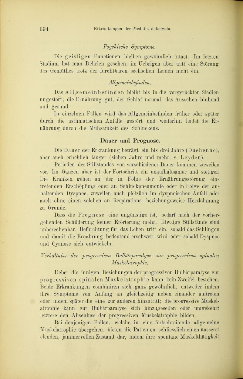Psychische Symptome. Die geistigen Functionen bleiben gewöhnlich intact. Im letzten Stadium hat man Delirien gesehen, im üebrigen aber tritt eine Störung des Gemüthes trotz der furchtbaren seelischen Leiden nicht ein. Allgemeinbefinden. Das All gern einb efinden bleibt bis in die vorgerückten Stadien ungestört; die Ernährung gut, der Schlaf normal, das Aussehen blühend und gesund. In einzelnen Fällen wird das Allgemeinbefinden früher oder später durch die asthmatischen Anfälle gestört und weiterhin leidet die Er- nährung durch die Mühsamkeit des Schluckens. Dauer und Prognose. Die Dauer der Erkrankung beträgt ein bis drei Jahre (Duchenne), aber auch erheblich länger (sieben Jahre und mehr, v. Leyden). Perioden des Stillstandes von verschiedener Dauer kommen zuweilen vor. Im Ganzen aber ist der Fortschritt ein unaufhaltsamer und stetiger. Die Kranken gehen an der in Folge der Ernährungsstörung ein- tretenden Erschöpfung oder an Schluckpneumonie oder in Folge der an- haltenden Dyspnoe, zuweilen auch plötzhch im dyspnoischen Anfall oder auch ohne einen solchen an Eespirations- beziehungsweise Herzlähmung zu Grunde. Dass die Prognose eine ungünstige ist, bedarf nach der vorher- gehenden Schilderung keiner Erörterung mehr. Etwaige Stillstände sind unberechenbar. Befürchtung für das Leben tritt ein, sobald das Schlingen und damit die Ernährung bedeutend erschwert wird oder sobald Dyspnoe und Oyanose sich entwickeln. Verhältniss der progressiven Bulhärparalyse zur progressiven spinalen Musheiatrophie. lieber die innigen Beziehungen der progressiven Bulhärparalyse zur progressiven spinalen Muskelatrophie kann kein Zweifel bestehen. Beide Erkrankungen combiniren sich ganz gewöhnlich, entweder indem ihre Symptome von Anfang an gleichzeitig neben einander auftreten oder indem später die eine zur anderen hinzutritt; die progressive Muskel- atrophie kann zur Bulhärparalyse sich hinzugesellen oder umgekehrt letztere den Abschluss der progressiven Muskelatrophie bilden. Bei denjenigen Fällen, welche in eine fortschreitende allgemeine Muskelatrophie übergehen, bieten die Patienten schliesslich einen äusserst elenden, jammervollen Zustand dar, indem ihre spontane Muskelthätigkeit