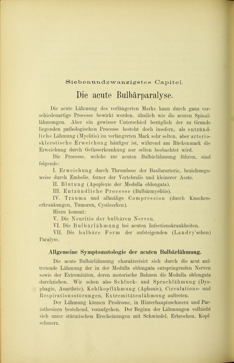 Siebenu-Tidzwanzigstes Capitel. Die acute Bulbärparalyse. Die acute Lähmung des verlängerten Marks kann durch ganz ver- schiedenartige Processe bewirkt werden, ähnhch wie die acuten Spinal- lähmungen. Aber ein gewisser Unterschied bezüglich der zu Grunde liegenden pathologischen Processe besteht doch insofern, als entzünd- liche Lähmung (Myelitis) im verlängerten Mark sehr selten, aber arterio- skleroiische Erweichung häutiger ist, während am Eückenmark die Erweichung durch Gefässerkrankung nur selten beobachtet wird. Die Processe, welche zur acuten Bulbärlähmung führen, sind folgende: L Erweichung durch Thrombose der Basilararterie, beziehungs- weise durch Embolie, ferner der Yertebralis und kleinerer Aeste. IL Blutung (Apoplexie der Medulla oblongata). IIL Entzündliche Processe (Bulbärmyelitis). IV. Trauma und allmälige Compression (durch Knochen- erkrankungen, Tumoren, Oysticerken). Hiezu kommt: Y. Die Neuritis der bulbären Nerven. VI. Die Bulbärlähmung bei acuten Infectionskrankheiten. YII. Die bulbäre Form der aufsteigenden (Landry'schen) Paralyse. Allgemeine Symptomatologie der acuten Bulbärlähmung. Die acute Bulbärlähmung charakterisirt sich durch die acut auf- tretende Lähmung der in der Medulla oblongata entspringenden Nerven sowie der Extremitäten, deren motorische Bahnen die Medulla oblongata durchziehen. Wir sehen also Schluck- und Sprachlähmung (Djs- phagie, Anarthrie), Kehlkopflähmung (Aphonie), Oirculations- und Eespirationsstörungen, Extremitätenlähraung auftreten. Der Lähmung können Prodrome, in Hinterhauptsschmerz und Par- ästhesieen bestehend, voraufgehen. Der Beginn der Lähmungen vollzieht sich unter stürmischen Erscheinungen mit Schwindel, Erbrechen, Kopf- schmerz.