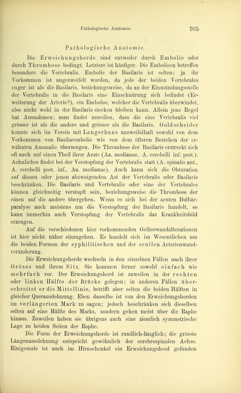 Pathologische Anatomie. Die Ervveichungsherde sind entweder durch Embolie oder durch Tliromtaose bedingt. Letztere ist häufiger. Die Emboheen betreffen besonders die Yertebralis. Embolie der Basilaris ist sehen; ja ihr Vorkommen ist angezweifeh worden, da jede der beiden Yertebrales enger ist als die Basilaris, beziehungsweise, da an der Einmündungssteile der Yertebralis in die Basilaris eine Einschnürung sich befindet (Er- weiterung der Arterie?), ein Embolus, welcher die Yertebralis überwindet, also nicht wohl in der Basilaris stecken bleiben kann. Allein jene Eegel hat Ausnahmen; man findet zuweilen, dass die eine Yertebralis viel grösser ist als die andere und grösser als die Basilaris. Goldscheider konnte sich im Yerein mit Langerhans unzweifelhaft sowohl von dem Vorkommen von Basilarembolie wie von dem öfteren Bestehen der er- wähnten Anomalie überzeugen. Die Thrombose der Basilaris erstreckt sich oft auch auf einen Theil ihrer Aeste (Aa. medianae, A. cerebelli inf. post.). Aehnliches findet bei der Verstopfung der Vertebrahs statt (A. spinahs ant., A. cerebehi post. inf., Aa. medianae). Auch kann sich die Obturation auf diesen oder jenen abzweigenden Ast der Yertebralis oder Basilaris beschränken. Die Basilaris und Yertebralis oder eine der Yertebrales können gleichzeitig verstopft sein, beziehungsweise die Thrombose der einen auf die andere übergehen. Wenn es sich bei der acuten Bulbär- paralyse auch meistens um die Verstopfung der Basilaris handelt, so kann immerhin auch Verstopfung der Yertebralis das Krankheitsbild erzeugen. Auf die verschiedenen hier vorkommenden Gefässw^andalterationen ist hier nicht näher einzugehen. Es handelt sich im Wesentlichen um die beiden Formen der syphilitischen und der senilen Arterienwand- veränderung. Die Erweichungsherde wechseln in den einzelnen Fällen nach ihrer Grösse und ihrem Sitz. Sie kommen ferner sowohl einfach wie mehrfach vor. Der Erweichungsherd ist zuweilen in der rechten oder linken Hälfte der Brücke gelegen; in anderen Fällen über- schreitet er die Mittellinie, betrifft aber selten die beiden Hälften in gleicher Querausdehnung. Eben dasselbe ist von den Erweichungsherden im verlängerten Mark zu sagen; jedoch beschränken sich dieselben selten auf eine Hälfte des Marks, sondern gehen meist über die Eaphe hinaus. Zuweilen haben sie übrigens auch eine ziemlich symmetrische Lage zu beiden Seiten der Eaphe. Die Form der Erweichungsherde ist rundhch-länglich; die grösste Längenausdehnung entspricht gewöhnlich der cerebrospinalen Achse. Einigemale ist auch im Hirnschenkel ein Erweichungsherd gefunden