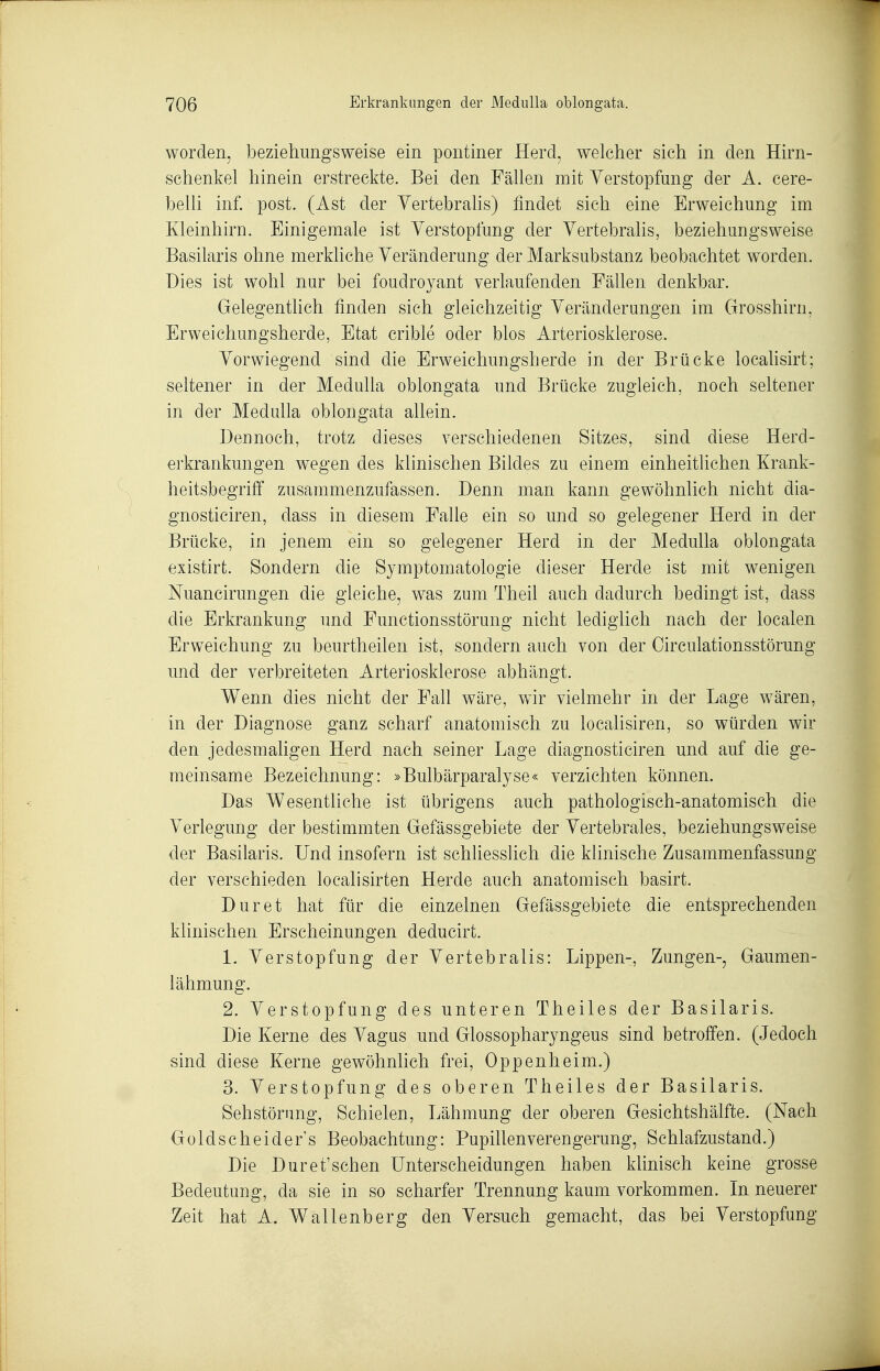 worden, beziehungsweise ein pontiner Herd, welcher sich in den Hirn- schenkel hinein erstreckte. Bei den Fällen mit Verstopfung der A. cere- belli inf. post. (Ast der Yertebrahs) findet sich eine Erweichung im Kleinhirn. Einigemale ist Verstopfung der Yertebralis, beziehungsweise Basilaris ohne merkliche Veränderung der Marksubstanz beobachtet worden. Dies ist wohl nur bei foudroyant verlaufenden Fällen denkbar. Gelegentlich finden sich gleichzeitig Veränderungen im Grosshirn, Erweichungsherde, Etat crible oder blos Arteriosklerose. Vorwiegend sind die Erweichungsherde in der Brücke locahsirt; seltener in der MeduUa oblongata und Brücke zugleich, noch seltener in der Medulla oblongata allein. Dennoch, trotz dieses verschiedenen Sitzes, sind diese Herd- erkrankungen wegen des klinischen Bildes zu einem einheitlichen Krank- heitsbegriff zusammenzufassen. Denn man kann gewöhnlich nicht dia- gnosticiren, dass in diesem Falle ein so und so gelegener Herd in der Brücke, in jenem ein so gelegener Herd in der Medulla oblongata existirt. Sondern die Symptomatologie dieser Herde ist mit wenigen Nuancirungen die gleiche, was zum Theil auch dadurch bedingt ist, dass die Erkrankung und Functionsstörung nicht lediglich nach der localen Erweichung zu beurtheilen ist, sondern auch von der Oirculationsstörung und der verbreiteten Arteriosklerose abhängt. Wenn dies nicht der Fall wäre, wir vielmehr in der Lage wären, in der Diagnose ganz scharf anatomisch zu localisiren, so würden wir den jedesmaligen Herd nach seiner Lage diagnosticiren und auf die ge- meinsame Bezeichnung: »Bulbärparalyse« verzichten können. Das Wesentliche ist übrigens auch pathologisch-anatomisch die Verlegung der bestimmten Gefässgebiete der Vertebrales, beziehungsweise der Basilaris. Und insofern ist schhesslich die klinische Zusammenfassung der verschieden localisirten Herde auch anatomisch basirt. Dur et hat für die einzelnen Gefässgebiete die entsprechenden klinischen Erscheinungen deducirt. 1- Verstopfung der Vertebralis: Lippen-, Zungen-, Gaumen- iähmung. 2. Verstopfung des unteren Theiles der Basilaris. Die Kerne des Vagus und Glossopharyngeus sind betroffen. (Jedoch sind diese Kerne gewöhnlich frei, Oppenheim.) 3. Verstopfung des oberen Theiles der Basilaris. Seh Störung, Schielen, Lähmung der oberen Gesichtshälfte. (Nach Goldscheide rs Beobachtung: Pupillen Verengerung, Schlafzustand.) Die Dur et'sehen Unterscheidungen haben klinisch keine grosse Bedeutung, da sie in so scharfer Trennung kaum vorkommen. In neuerer Zeit hat A. Wallenberg den Versuch gemacht, das bei Verstopfung