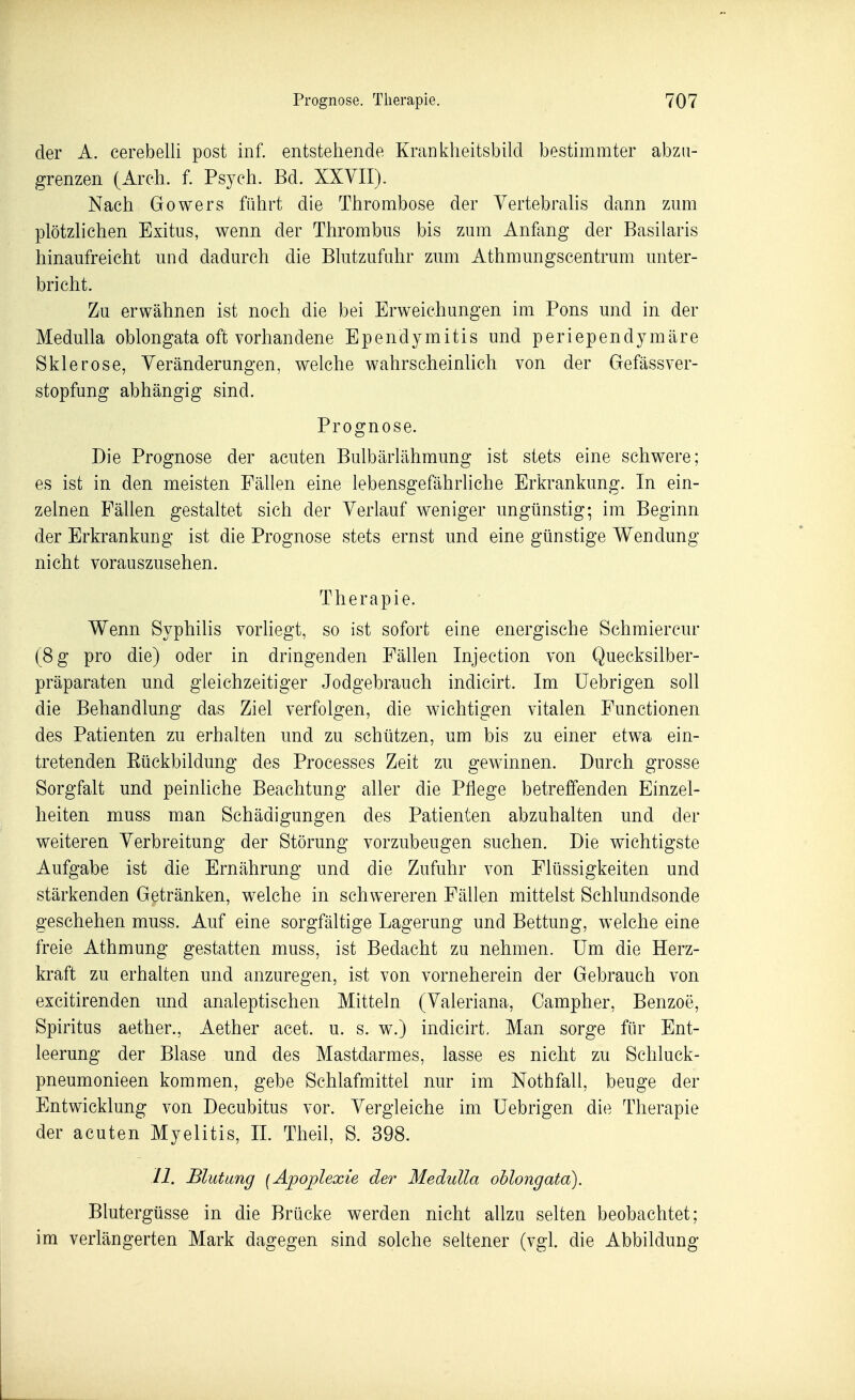 der A. cerebelli post inf. entstehende Kranklieitsbild bestimmter abzu- grenzen (Arch. f. Psych. Bd. XXVII). Nach Gowers führt die Thrombose der Vertebralis dann zum plötzhchen Exitus, wenn der Thrombus bis zum Anfang der Basilaris hinaufreicht und dadurch die Blutzufuhr zum Athmungscentrum unter- bricht. Zu erwähnen ist noch die bei Erweichungen im Pons und in der Medulla oblongata oft vorhandene Ependymitis und periependymäre Sklerose, Veränderungen, welche wahrscheinhch von der Gefässver- stopfung abhängig sind. Prognose. Die Prognose der acuten Bulbärlähmung ist stets eine schwere; es ist in den meisten Fähen eine lebensgefährliche Erkrankung. In ein- zelnen Fällen gestaltet sich der Verlauf weniger ungünstig; im Beginn der Erkrankung ist die Prognose stets ernst und eine günstige Wendung nicht vorauszusehen. Therapie. Wenn Syphilis vorliegt, so ist sofort eine energische Schmiercur (8 g pro die) oder in dringenden Fällen Injection von Queeksilber- präparaten und gleichzeitiger Jodgebrauch indicirt. Im üebrigen soll die Behandlung das Ziel verfolgen, die wichtigen vitalen Functionen des Patienten zu erhalten und zu schützen, um bis zu einer etwa ein- tretenden Eückbildung des Processes Zeit zu gewinnen. Durch grosse Sorgfalt und peinliche Beachtung aller die Pflege betreffenden Einzel- heiten muss man Schädigungen des Patienten abzuhalten und der weiteren Verbreitung der Störung vorzubeugen suchen. Die wichtigste Aufgabe ist die Ernährung und die Zufuhr von Flüssigkeiten und stärkenden Getränken, welche in schwereren Fällen mittelst Schlundsonde geschehen muss. Auf eine sorgfältige Lagerung und Bettung, welche eine freie Athmung gestatten muss, ist Bedacht zu nehmen. Um die Herz- kraft zu erhalten und anzuregen, ist von vorneherein der Gebrauch von excitirenden und analeptischen Mitteln (Valeriana, Oampher, Benzoe, Spiritus aether., Aether acet. u. s. w.) indicirt. Man sorge für Ent- leerung der Blase und des Mastdarmes, lasse es nicht zu Schluck- pneumonieen kommen, gebe Schlafmittel nur im Nothfall, beuge der Entwicklung von Decubitus vor. Vergleiche im üebrigen die Therapie der acuten Myelitis, II. Theil, S. 398. 11. Blutung [Apoplexie der Medidla ohlongata). Blutergüsse in die Brücke werden nicht allzu selten beobachtet; im verlängerten Mark dagegen sind solche seltener (vgl. die Abbildung