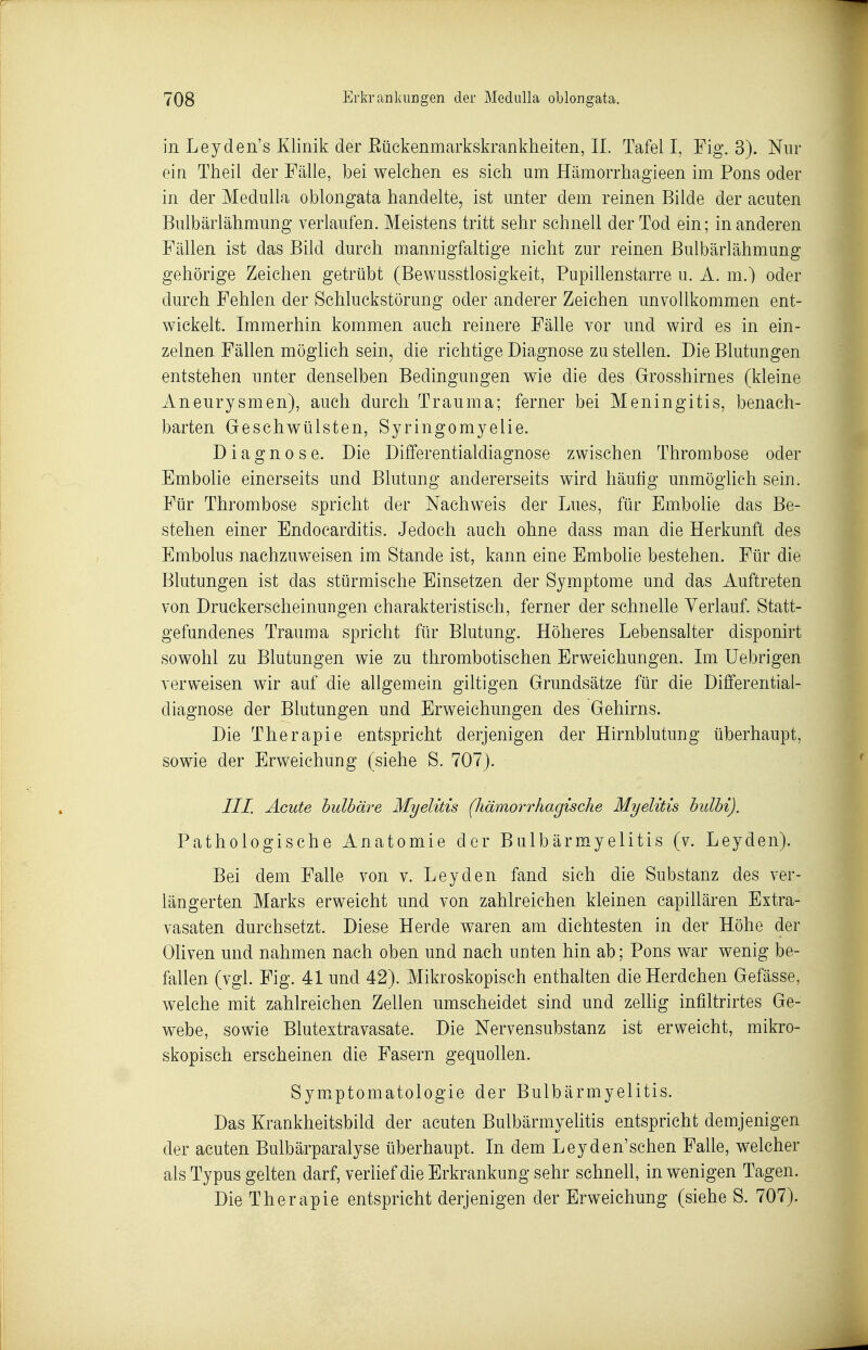 in Leyden's Klinik der Eückenmarkskrankheiten, IL Tafel I, Fig. 3). Nur ein Theil der Fälle, bei welchen es sieh um Hämorrhagieen im Pons oder in der Medulla oblongata handelte, ist unter dem reinen Bilde der acuten Bulbärlähmung verlaufen. Meistens tritt sehr schnell der Tod ein; in anderen Fällen ist das Bild durch mannigfaltige nicht zur reinen Bulbärlähmung gehörige Zeichen getrübt (Bewusstlosigkeit, Pupihenstarre u. A. m.) oder durch Fehlen der Schluckstörung oder anderer Zeichen unvollkommen ent- wickelt. Immerhin kommen auch reinere Fälle vor und wird es in ein- zelnen Fällen möglich sein, die richtige Diagnose zu stellen. Die Blutungen entstehen unter denselben Bedingungen wie die des Grosshirnes (kleine Aneurysmen), auch durch Trauma; ferner bei Meningitis, benach- barten Geschwülsten, Syringomyelie. Diagnose. Die Differentialdiagnose zwischen Thrombose oder Embolie einerseits und Blutung andererseits wird häutig unmöglich sein. Für Thrombose spricht der Nachweis der Lues, für Embolie das Be- stehen einer Endocarditis. Jedoch auch ohne dass man die Herkunft des Embolus nachzuweisen im Stande ist, kann eine Embohe bestehen. Für die Blutungen ist das stürmische Einsetzen der Symptome und das Auftreten von Druckerscheinungen charakteristisch, ferner der schnelle Verlauf. Statt- gefandenes Trauma spricht für Blutung. Höheres Lebensalter disponirt sowohl zu Blutungen wie zu thrombotischen Erweichungen. Im Uebrigen verweisen wir auf die allgemein giltigen Grundsätze für die Differential- diagnose der Blutungen und Erweichungen des Gehirns. Die Therapie entspricht derjenigen der Hirnblutung überhaupt, sowie der Erweichung (siehe S. 707). III. Acute hulbäre Myelitis (hämorrhagische Myelitis hulhi). Pathologische Anatomie der Biilbärmyelitis (v. Leyden). Bei dem Falle von v. Leyden fand sich die Substanz des ver- längerten Marks erweicht und von zahlreichen kleinen eapiUären Extra- vasaten durchsetzt. Diese Herde waren am dichtesten in der Höhe der Oliven und nahmen nach oben und nach unten hin ab; Pons war wenig be- fallen (vgl. Fig. 41 und 42). Mikroskopisch enthalten die Herdchen Gefässe, welche mit zahlreichen Zellen umscheidet sind und zelhg infiltrirtes Ge- webe, sowie Blutextravasate. Die Nervensubstanz ist erweicht, mikro- skopisch erscheinen die Fasern gequollen. Symptomatologie der Bulbärmyelitis. Das Krankheitsbild der acuten Bulbärmyelitis entspricht demjenigen der acuten Bulbärparalyse überhaupt. In dem Leyden'sehen Falle, welcher als Typus gelten darf, verlief die Erkrankung sehr schnell, in wenigen Tagen. Die Therapie entspricht derjenigen der Erweichung (siehe S. 707).