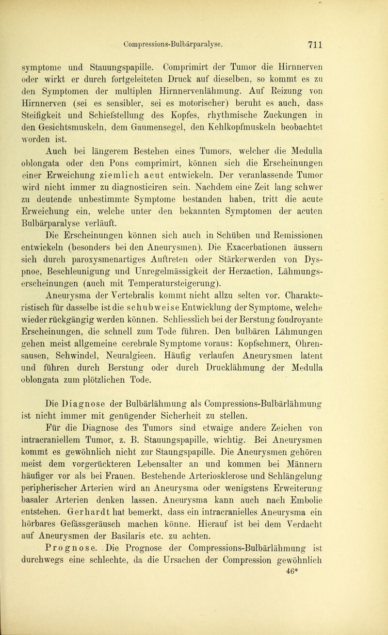 Symptome und Stauungspapille. Oomprimirt der Tumor die Hirnnerven oder wirkt er durch fortgeleiteten Druck auf dieselben, so kommt es zu den Symptomen der multiplen Hirnnervenlähmung. Auf Eeizung von Hirnnerven (sei es sensibler, sei es motorischer) beruht es auch, dass Steifigkeit und Schiefstellung des Kopfes, rhythmische Zuckungen in den Gesichtsmuskeln, dem Gaumensegel, den Kehlkopfmuskeln beobachtet worden ist. Auch bei längerem Bestehen eines Tumors, welcher die MeduUa oblongata oder den Pons comprimirt, können sich die Erscheinungen einer Erweichung ziemlich acut entwickeln. Der veranlassende Tumor wird nicht immer zu diagnosticiren sein. Nachdem eine Zeit lang schwer zu deutende unbestimmte Symptome bestanden haben, tritt die acute Erweichung ein, welche unter den bekannten Symptomen der acuten Bulbärparalyse verläuft. Die Erscheinungen können sich auch in Schüben und Eemissionen entwickeln (besonders bei den Aneurysmen). Die Exacerbationen äussern sich durch paroxysmenartiges Auftreten oder Stärkerwerden von Dys- pnoe, Beschleunigung und Unregelmässigkeit der Herzaction, Lähmungs- erscheinungen (auch mit Temperatursteigerung). Aneurysma der Yertebralis kommt nicht allzu selten vor. Charakte- ristisch für dasselbe ist die schubweise Entwicklung der Symptome, welche wieder rückgängig werden können. Schliesshch bei der Berstung foudroyante Erscheinungen, die schnell zum Tode führen. Den bulbären Lähmungen gehen meist allgemeine cerebrale Symptome voraus: Kopfschmerz, Ohren- sausen, Schwindel, Neuralgieen. Häufig verlaufen Aneurysmen latent und führen durch Berstung oder durch Drucklähmung der Medulla oblongata zum plötzlichen Tode. Die Diagnose der Bulbärlähmung als Compressions-Bulbärlähmung ist nicht immer mit genügender Sicherheit zu stellen. Für die Diagnose des Tumors sind etwaige andere Zeichen von intracraniellem Tumor, z. B. Stauungspapille, wichtig. Bei Aneurysmen kommt es gewöhnhch nicht zur Staungspapille. Die Aneurysmen gehören meist dem vorgerückteren Lebensalter an und kommen bei Männern häufiger vor als bei Frauen. Bestehende Arteriosklerose und Schlängelung peripherischer Arterien wird an Aneurysma oder wenigstens Erweiterung basaler Arterien denken lassen. Aneurysma kann auch nach Embolie entstehen. Gerhardt hat bemerkt, dass ein intracranielles Aneurysma ein hörbares Gefässgeräusch machen könne. Hierauf ist bei dem Verdacht auf Aneurysmen der Basilaris etc. zu achten. Prognose. Die Prognose der Compressions-Bulbärlähmung ist durchwegs eine schlechte, da die Ursachen der Compression gewöhnlich 46*