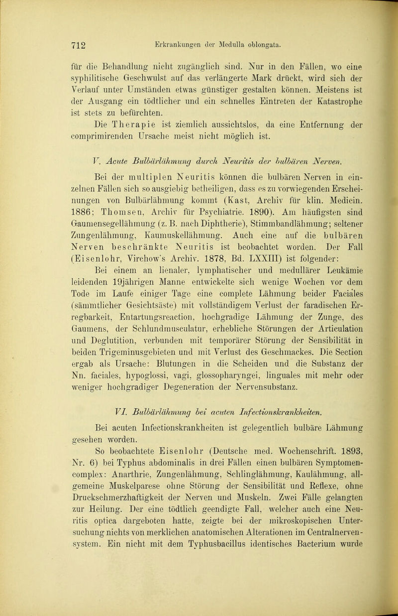 für die Behandlung' nicht zugänghch sind. Nur in den Fällen, wo eine syphilitische Geschwulst auf das verlängerte Mark drückt, wird sich der Verlauf unter Umständen etwas günstiger gestalten können. Meistens ist der Ausgang ein tödtlicher und ein schnelles Eintreten der Katastrophe ist stets zu befürchten. Die Therapie ist ziemhch aussichtslos, da eine Entfernung der comprimirenden Ursache meist nicht möghch ist. V. Acute Bulbärlähmung durch Neuritis der hulbären Nerven. Bei der multiplen Neuritis können die hulbären Nerven in ein- zelnen Fällen sich so ausgiebig betheiligen, dass es zu vorwiegenden Erschei- nungen von Bulbärlähmung kommt (Kast, Archiv für klin. Medicin. 1886; Thomsen, Archiv für Psychiatrie. 1890). Am häufigsten sind Gaumensegellähmung (z.B. nach Diphtherie), Stimmbandlähmung; seltener Zungenlähmung, Kaumuskellähmung. Auch eine auf die hulbären Nerven beschränkte Neuritis ist beobachtet worden. Der Fall (Eisenlohr, Virchow's Archiv. 1878, Bd. LXXIII) ist folgender: Bei einem an lienaler, lymphatischer und medullärer Leukämie leidenden 19jährigen Manne entwickelte sich wenige Wochen vor dem Tode im Laufe einiger Tage eine complete Lähmung beider Faciales (sämmtlicher Gesichtsäste) mit vollständigem Verlust der faradischen Er- regbarkeit, Entartungsreaction, hochgradige Lähmung der Zunge, des Gaumens, der Schlundmusculatur, erhebliche Störungen der Articulation und Deglutition, verbunden mit temporärer Störung der Sensibilität in beiden Trigeminusgebieten, und mit Verlust des Geschmackes. Die Section ergab als Ursache: Blutungen in die Scheiden und die Substanz der Nn. faciales, hypoglossi, vagi, glossopharyngei, linguales mit mehr oder weniger hochgradiger Degeneration der Nervensubstanz. VI. Bulbärlähmung bei acuten Iiifectionshranhheiten. Bei acuten Infectionskrankheiten ist gelegentlich bulbäre Lähmung gesehen worden. So beobachtete Eisenlohr (Deutsche med. Wochenschrift. 1893, Nr. 6) bei Typhus abdominalis in drei Fällen einen hulbären Symptomen- complex: Anarthrie, Zungenlähmung, Schlinglähmung, Kaulähmung, all- gemeine Muskelparese ohne Störung der Sensibilität und Eeflexe, ohne Druckschmerzhaftigkeit der Nerven und Muskeln. Zwei Fälle gelangten zur Heilung. Der eine tödtlich geendigte Fall, welcher auch eine Neu- ritis optica dargeboten hatte, zeigte bei der mikroskopischen Unter- suchung nichts von merklichen anatomischen Alterationen im Centrainerven- system. Ein nicht mit dem Typhusbacillus identisches Bacterium wurde