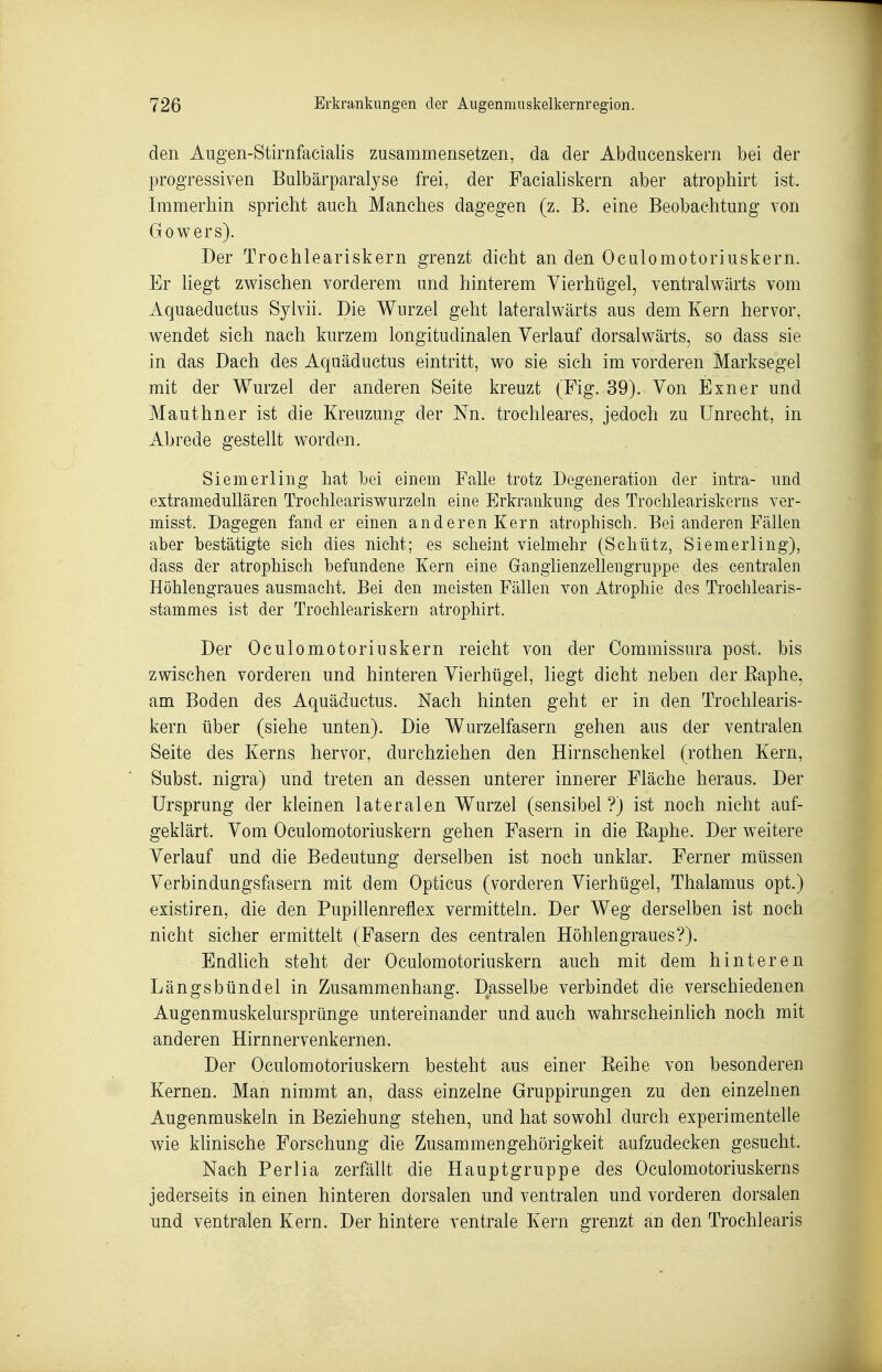 den Augen-Stirnfacialis zusammensetzen, da der Abducenskern bei der progressiven Bulbärparalyse frei, der Facialiskern aber atrophirt ist. Immerhin spricht auch Manches dagegen (z. B. eine Beobachtung von Gowers). Der Trochleariskern grenzt dicht an den Oculomotoriuskern. Er hegt zwischen vorderem und hinterem Yierhügel, ventralwärts vom Aquaeductus Syivii. Die Wurzel geht lateralwärts aus dem Kern hervor, wendet sich nach kurzem longitudinalen Verlauf dorsalwärts, so dass sie in das Dach des Aquäductus eintritt, wo sie sich im vorderen Marksegel mit der Wurzel der anderen Seite kreuzt (Fig. 39). Von Exner und Mauthner ist die Kreuzung der Nn. trochleares, jedoch zu Unrecht, in Abrede gestellt worden. Siemerling hat bei einem Falle trotz Degeneration der intra- und extramedullären Trochleariswurzeln eine Erkrankung des Trochleariskerns ver- misst. Dagegen fand er einen anderen Kern atrophisch. Bei anderen Fällen aber bestätigte sich dies nicht; es scheint vielmehr (Schütz, Siemerling), dass der atrophisch befundene Kern eine Ganglienzellengruppe des centralen Höhlengraues ausmacht. Bei den meisten Fällen von Atrophie des Trochlearis- stammes ist der Trochleariskern atrophirt. Der Oculomotoriuskern reicht von der Oommissura post. bis zwischen vorderen und hinteren Vierhügel, liegt dicht neben der Kaphe, am Boden des Aquäductus. Nach hinten geht er in den Trochlearis- kern über (siehe unten). Die Wurzelfasern gehen aus der ventralen Seite des Kerns hervor, durchziehen den Hirnschenkel (rothen Kern, Subst. nigra) und treten an dessen unterer innerer Fläche heraus. Der Ursprung der kleinen lateralen Wurzel (sensibel?) ist noch nicht auf- geklärt. Vom Oculomotoriuskern gehen Fasern in die Eaphe. Der weitere Verlauf und die Bedeutung derselben ist noch unklar. Ferner müssen Verbindungsfasern mit dem Opticus (vorderen Vierhügel, Thalamus opt.) existiren, die den Pupillenreflex vermitteln. Der Weg derselben ist noch nicht sicher ermittelt (Fasern des centralen Höhlen graues?). Endlich steht der Oculomotoriuskern auch mit dem hinteren Längsbündel in Zusammenhang. Dasselbe verbindet die verschiedenen Augenmuskelursprünge untereinander und auch wahrscheinlich noch mit anderen Hirnnervenkernen. Der Oculomotoriuskern besteht aus einer Eeihe von besonderen Kernen. Man nimmt an, dass einzelne Gruppirungen zu den einzelnen Augenmuskeln in Beziehung stehen, und hat sowohl durch experimentelle wie klinische Forschung die Zusammengehörigkeit aufzudecken gesucht. Nach Perlia zerfällt die Hauptgruppe des Oculomotoriuskerns jederseits in einen hinteren dorsalen und ventralen und vorderen dorsalen und ventralen Kern. Der hintere ventrale Kern grenzt an den Trochlearis