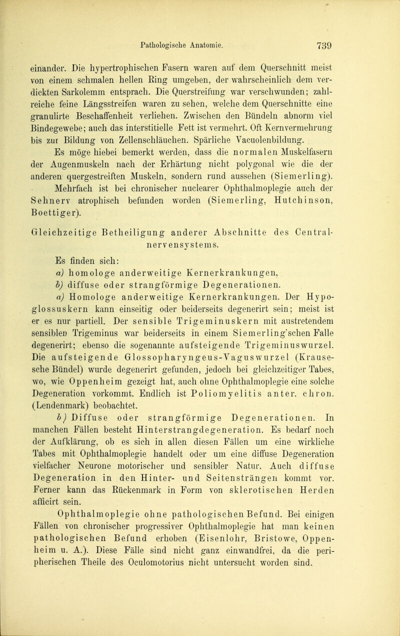 einander. Die hypertrophischen Fasern waren auf dem Querschnitt meist von einem schmalen hellen Eing umgeben, der wahrscheinlich dem ver- dickten Sarkolemm entsprach. Die Querstreifung war verschwunden; zahl- reiche feine Längsstreifen waren zu sehen, welche dem Querschnitte eine granulirte Beschaffenheit verliehen. Zwischen den Bündeln abnorm viel Bindegewebe; auch das interstitielle Fett ist vermehrt. Oft Kernvermehrung bis zur Bildung von Zeüenschläuchen. Spärliche Vacuolenbildung. Es möge hiebei bemerkt werden, dass die normalen Muskelfasern der Augenmuskeln nach der Erhärtung nicht polygonal wie die der anderen quergestreiften Muskeln, sondern rund aussehen (Siemerling). Mehrfach ist bei chronischer nuclearer Ophthalmoplegie auch der Sehnerv atrophisch befunden worden (Siemerling, Hutchinson, Boettiger). Gleichzeitige Betheiligung anderer Abschnitte des Centrai- nervensystems. Es finden sich: a) homologe anderweitige Kernerkrankungen, h) diffuse oder strangförmige Degenerationen. a) Homologe anderweitige Kernerkrankungen. Der Hypo- glossuskern kann einseitig oder beiderseits degenerirt sein; meist ist er es nur partiell. Der sensible Trigeminuskern mit austretendem sensiblen Trigeminus war beiderseits in einem Siemerling'sehen Falle degenerirt; ebenso die sogenannte aufsteigende Trigeminuswurzel. Die aufsteigen de Glossopharyngeus-Vagus Wurzel (Krause- sche Bündel) wurde degenerirt gefanden, jedoch bei gleichzeitiger Tabes, wo, wie Oppenheim gezeigt hat, auch ohne Ophthalmoplegie eine solche Degeneration vorkommt. Endlich ist Poliomyelitis anter. chron. (Lendenmark) beobachtet. Diffuse oder strangförmige Degenerationen. In manchen Fällen besteht Hinterstrangdegeneration. Es bedarf noch der Aufklärung, ob es sich in allen diesen Fällen um eine wirkUche Tabes mit Ophthalmoplegie handelt oder um eine diffuse Degeneration vielfacher Neurone motorischer und sensibler Natur. Auch diffuse Degeneration in den Hinter- und Seitensträngen kommt vor. Ferner kann das Eückenmark in Form von sklerotischen Herden afficirt sein. Ophthalmoplegie ohne pathologischen Befund. Bei einigen Fällen von chronischer progressiver Ophthalmoplegie hat man keinen pathologischen Befund erhoben (Eisenlohr, Bristowe, Oppen- heim u. A.). Diese Fälle sind nicht ganz einwandfrei, da die peri- pherischen Theile des Oculomotorius nicht untersucht worden sind.