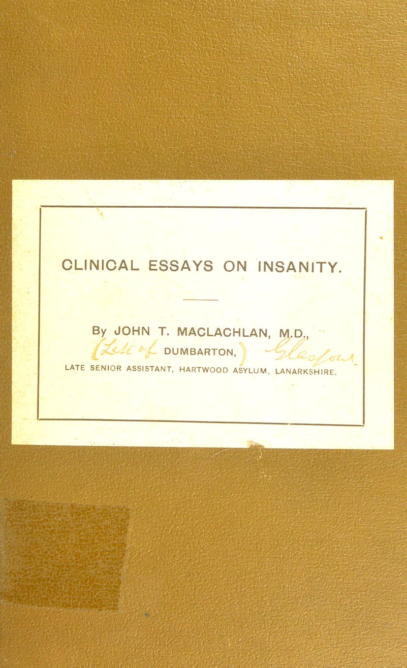 CLINICAL ESSAYS ON INSANITY. By JOHN T. MACLACHLAN, M.D.. ' [Z^^^^L DUMBARTON, ;) -^^iZ^y^y.^ LATE SENIOR ASSISTANT, HARTWOOD ASYLUM, LANARKSHIRE.