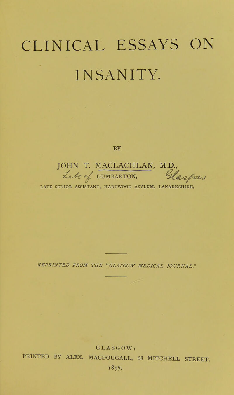 INSANITY. BY JOHN T. MACLACHLAN, M.D., c^i^ tf^ DUMBARTON, LATE SENIOR ASSISTANT, HARTWOOD ASYLUM, LANARKSHIRE. REPRINTED FROM THE GLASGOW MEDICAL JOURNAL. GLASGOW: PRINTED BY ALEX. MACDOUGALL, 68 MITCHELL STREET. 1897.