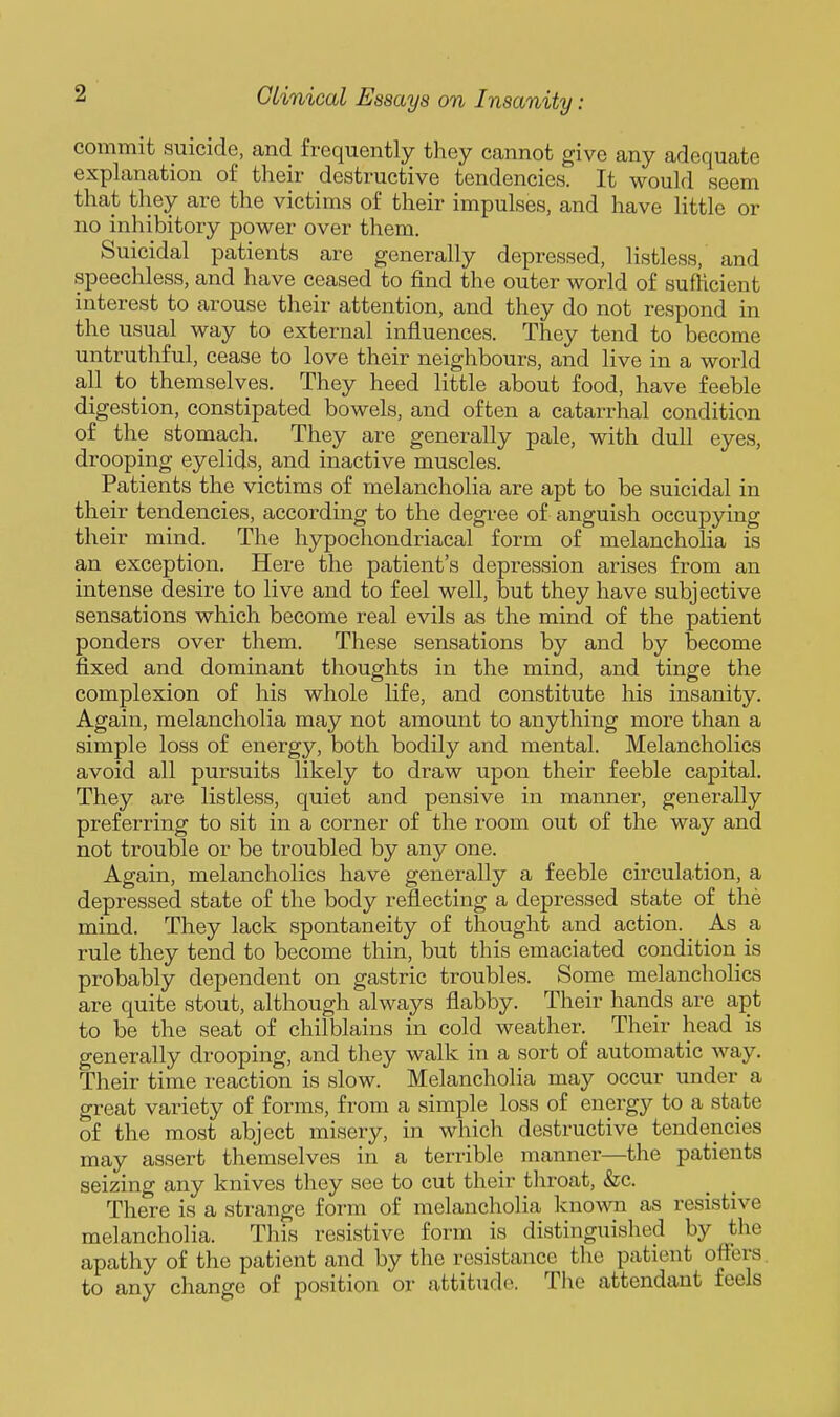 commit suicide, and frequently they cannot give any adequate explanation of their destructive tendencies. It would seem that tliey are the victims of their impulses, and have little or no inhibitory power over them. Suicidal patients are generally depressed, listless, and speechless, and have ceased to find the outer world of sufficient interest to arouse their attention, and they do not respond in the usual way to external influences. They tend to become untruthful, cease to love their neighbours, and live in a world all to themselves. They heed little about food, have feeble digestion, constipated bowels, and often a catarrhal condition of the stomach. They are generally pale, with dull eyes, drooping eyelids, and inactive muscles. Patients the victims of melancholia are apt to be suicidal in their tendencies, according to the degree of anguish occupying their mind. The hypochondriacal form of melancholia is an exception. Here the patient's depression arises from an intense desire to live and to feel well, but they have subjective sensations which become real evils as the mind of the patient ponders over them. These sensations by and by become fixed and dominant thoughts in the mind, and tinge the complexion of his whole life, and constitute his insanity. Again, melancholia may not amount to anything more than a simple loss of energy, both bodily and mental. Melancholies avoid all pursuits likely to draw upon their feeble capital. They are listless, quiet and pensive in manner, generally preferring to sit in a corner of the room out of the way and not trouble or be troubled by any one. Again, melancholies have generally a feeble circulation, a depressed state of the body reflecting a depressed state of the mind. They lack spontaneity of thought and action. As a rule they tend to become thin, but this emaciated condition is probably dependent on gastric troubles. Some melancholies are quite stout, although always flabby. Their hands are apt to be the seat of chilblains in cold weather. Their head is generally drooping, and they walk in a sort of automatic way. Their time reaction is slow. Melancholia may occur under a great variety of forms, from a simple loss of energy to a state of the most abject misery, in which destructive tendencies may assert themselves in a terrible manner—the patients seizing any knives they see to cut their throat, &c. There is a strange form of melancholia known as resistive melancholia. This resistive form is distinguished by the apathy of the patient and by the resistance the patient offers, to any change of position or attitude. The attendant feels