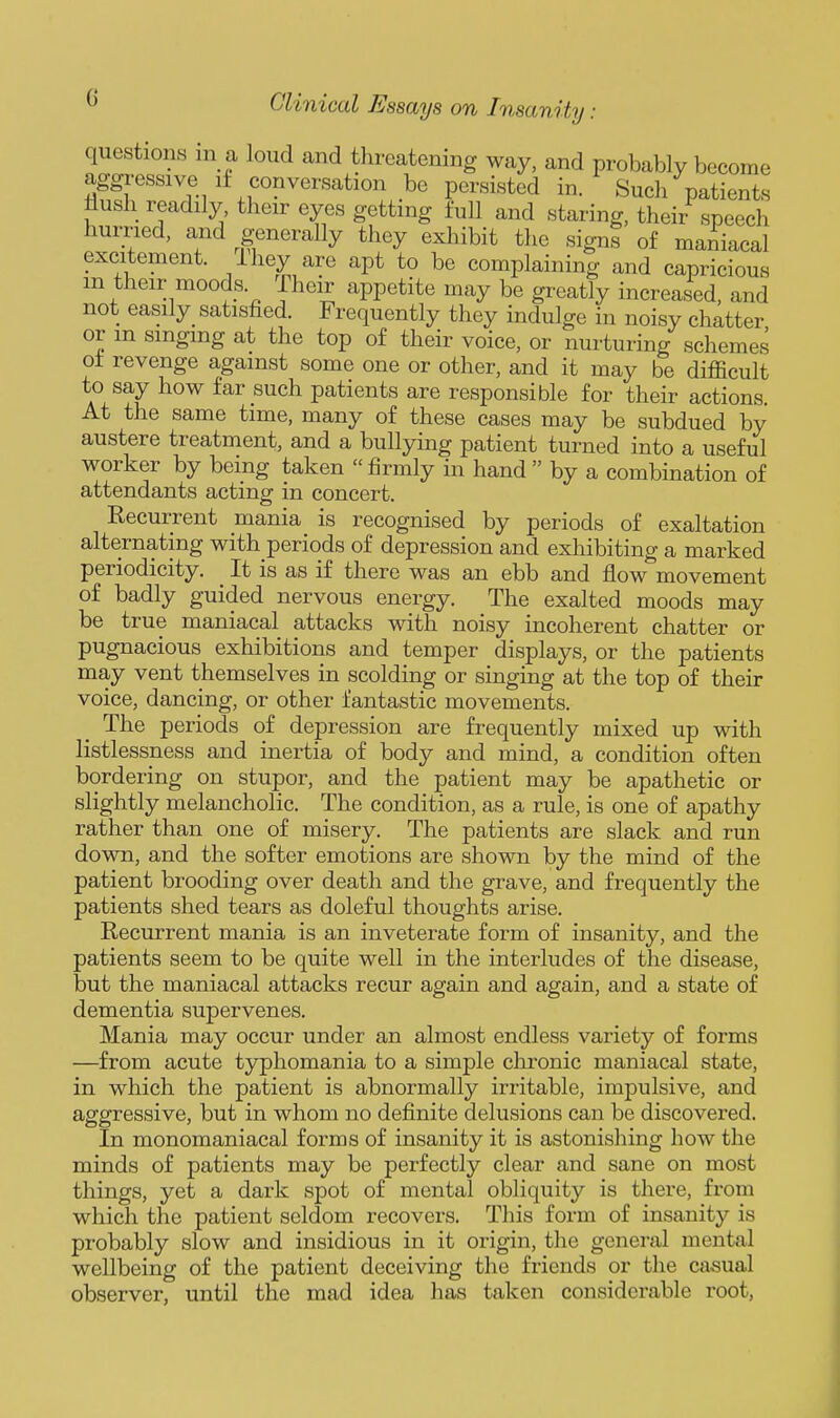 questions in a loud and threatening way, and probably become aggressive if conversation be persisted in. Such patients flush readily their eyes getting full and staring, their speech hurried, and generally they exhibit the signs of maniacal excitement, ihey are apt to be complaining and capricious m their moods. Their appetite may be greatly increased, and not easily satisfied. Frequently they indulge in noisy chatter or m smgmg at the top of their voice, or nurturing schemes of revenge against some one or other, and it may be difficult to say how far such patients are responsible for their actions. At the same time, many of these cases may be subdued by austere treatment, and a bullying patient turned into a useful worker by being taken  firmly in hand  by a combination of attendants acting in concert. Eecurrent mania is recognised by periods of exaltation alternating with periods of depression and exhibiting a marked periodicity. It is as if there was an ebb and flow movement of badly guided nervous energy. The exalted moods may be true maniacal attacks with noisy incoherent chatter or pugnacious exhibitions and temper displays, or the patients may vent themselves in scolding or singing at the top of their voice, dancing, or other fantastic movements. The periods of depression are fi-equently mixed up with listlessness and inertia of body and mind, a condition often bordering on stupor, and the patient may be apathetic or slightly melancholic. The condition, as a rule, is one of apathy rather than one of misery. The patients are slack and run down, and the softer emotions are shown by the mind of the patient brooding over death and the grave, and frequently the patients shed tears as doleful thoughts arise. Recurrent mania is an inveterate form of insanity, and the patients seem to be quite well in the interludes of the disease, but the maniacal attacks recur again and again, and a state of dementia supervenes. Mania may occur under an almost endless variety of forms —from acute typhomania to a simple chronic maniacal state, in which the patient is abnormally irritable, impulsive, and aggressive, but in whom no definite delusions can be discovered. In monomaniacal forms of insanity it is astonishing how the minds of patients may be perfectly clear and sane on most things, yet a dark spot of mental obliquity is there, from which the patient seldom recovers. This form of insanity is probably slow and insidious in it origin, the general mental wellbeing of the patient deceiving the friends or the casual observer, until the mad idea has taken considerable root,