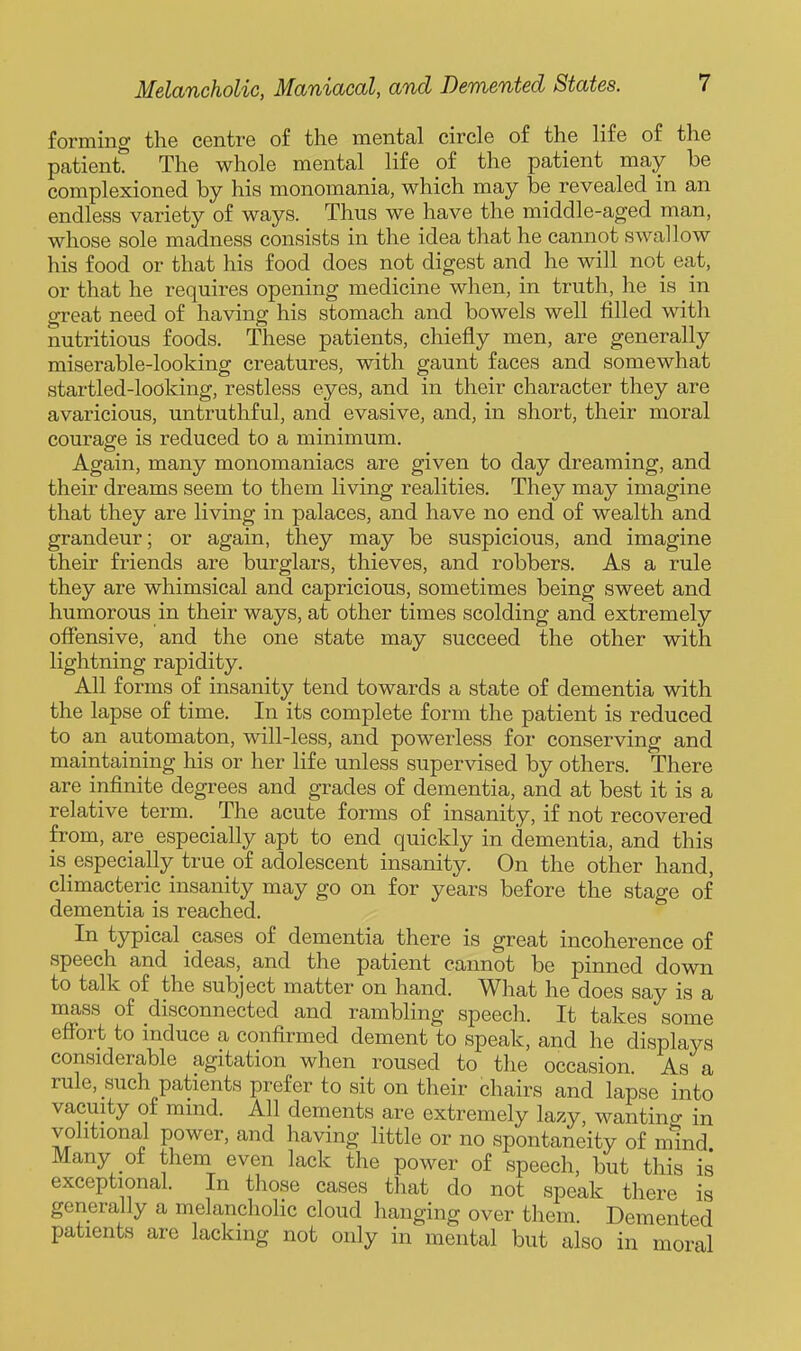 forming the centre of the mental circle of the life of the patient. The whole mental life of the patient may be complexioned by his monomania, which may be revealed in an endless variety of ways. Thus we have the middle-aged man, whose sole madness consists in the idea that he cannot swallow his food or that his food does not digest and he will not eat, or that he requires opening medicine when, in truth, he is in great need of having his stomach and bowels well filled with nutritious foods. These patients, chiefly men, are generally miserable-looking creatures, with gaunt faces and somewhat startled-looking, restless eyes, and in their character they are avaricious, untruthful, and evasive, and, in short, their moral courage is reduced to a minimum. Again, many monomaniacs are given to day dreaming, and their dreams seem to them living realities. They may imagine that they are living in palaces, and have no end of wealth and grandeur; or again, they may be suspicious, and imagine their friends are burglars, thieves, and robbers. As a rule they are whimsical and capricious, sometimes being sweet and humorous in their ways, at other times scolding and extremely offensive, and the one state may succeed the other with lightning rapidity. All forms of insanity tend towards a state of dementia with the lapse of time. In its complete form the patient is reduced to an automaton, will-less, and powerless for conserving and maintaining his or her life unless supervised by others. There are infinite degrees and grades of dementia, and at best it is a relative term. The acute forms of insanity, if not recovered from, are especially apt to end quickly in dementia, and this is especially true of adolescent insanity. On the other hand, climacteric insanity may go on for years before the stage of dementia is reached. In typical cases of dementia there is great incoherence of speech and ideas, and the patient cannot be pinned down to talk of the subject matter on hand. What he does say is a mass of disconnected and rambling speech. It takes some eflbrt to induce a confirmed dement to speak, and he displays considerable agitation when roused to the occasion. As a rule, such patients prefer to sit on their chairs and lapse into vacuity of mmd. All dements are extremely lazy, wantino- in volitional power, and having little or no spontaneity of mind Many of them even lack the power of speech, but this is exceptional. In those cases that do not speak there is generally a melancholic cloud hanging over them Demented patients are lacking not only in mental but also in moral