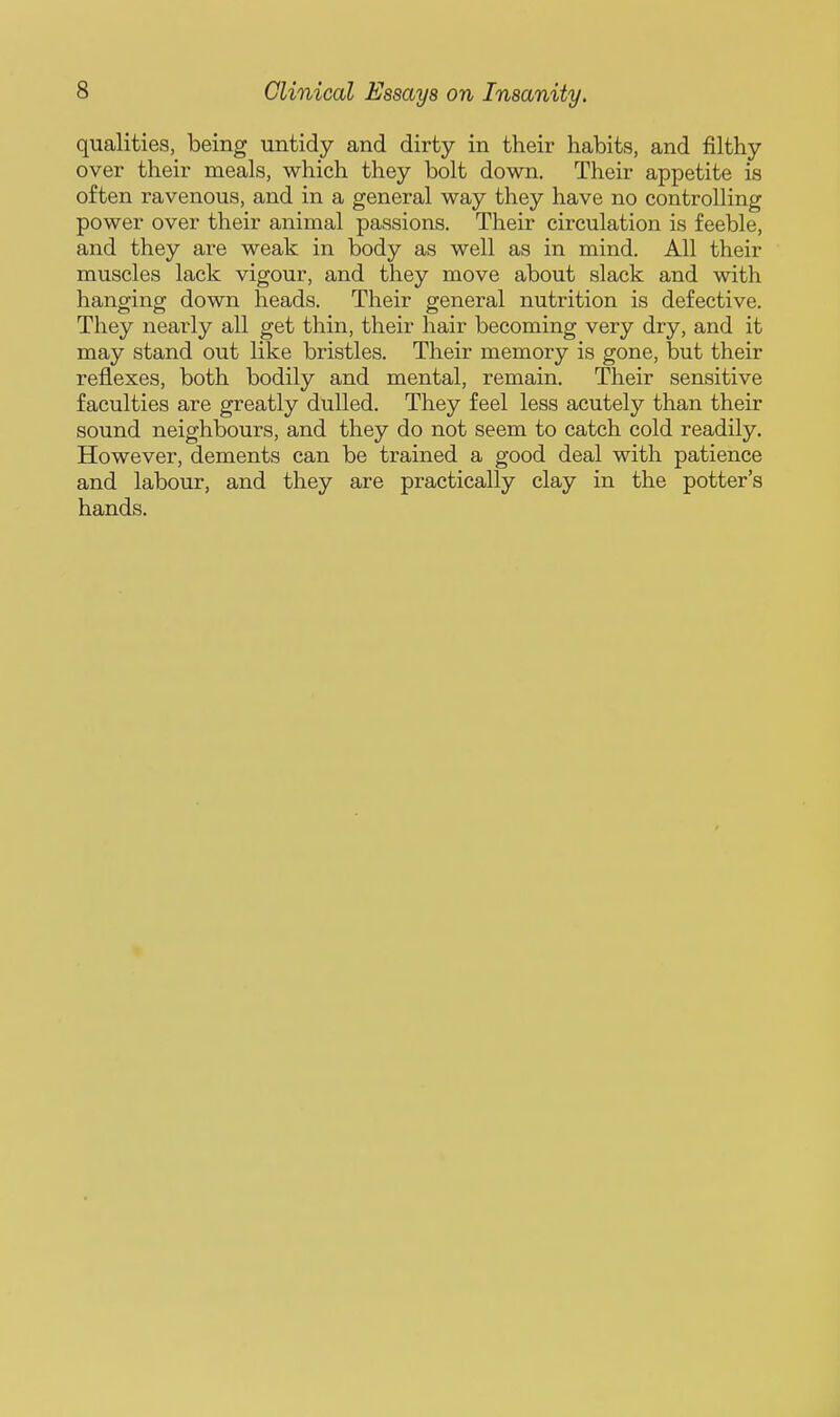 qualities, being untidy and dirty in their habits, and filthy over their meals, which they bolt down. Their appetite is often ravenous, and in a general way they have no controlling power over their animal passions. Their circulation is feeble, and they are weak in body as well as in mind. All their muscles lack vigour, and they move about slack and with hanging down heads. Their general nutrition is defective. They nearly all get thin, their hair becoming very dry, and it may stand out like bristles. Their memory is gone, but their reflexes, both bodily and mental, remain. Their sensitive faculties are greatly dulled. They feel less acutely than their sound neighbours, and they do not seem to catch cold readily. However, dements can be trained a good deal with patience and labour, and they are practically clay in the potter's hands.