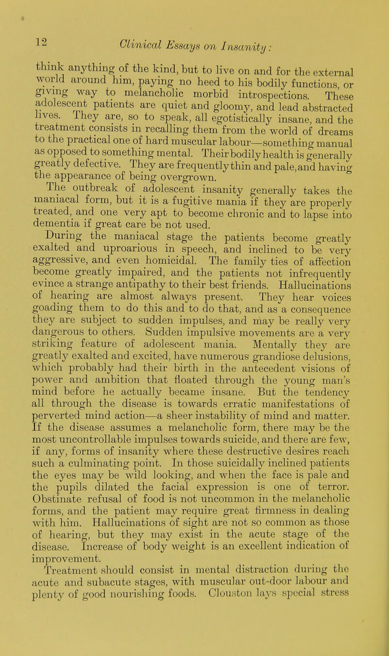 think anything of the kind, but to live on and for the external world around him, paying no heed to his bodily functions or giving way to melancholic morbid introspections These adolescent patients are quiet and gloomy, and lead abstracted lives. I hey are, so to speak, all egotistically insane, and the treatment consists in recalling them from the world of dreams to the practical one of hard muscular labour—something manual as opposed to something mental. Their bodily health is generally greatly defective. They are frequently thin and pale,and having the appearance of being overgrown. The outbreak of adolescent insanity generally takes the maniacal form, but it is a fugitive mania if they are properly treated,^ and one very apt to become chronic and to lapse into dementia if great care be not used. During the maniacal stage the patients become greatly exalted and uproarious in speech, and inclined to be very aggressive, and even homicidal. The family ties of affection become greatly impaired, and the patients not infrequently evince a strange antipathy to their best friends. Hallucinations of hearing are almost always present. They hear voices goading thern to do this and to do that, and as a consequence they are subject to sudden impulses, and may be really very dangerous to others. Sudden impulsive movements are a very striking feature of adolescent mania. Mentally they are greatly exalted and excited, have numerous grandiose delusions, which probably had their birth in the antecedent visions of power and ambition that floated through the young man's mind before he actually became insane. But the tendency all through the disease is towards erratic manifestations of perverted mind action—a sheer instability of mind and matter. If the disease assumes a melancholic form, there may be the most uncontrollable impulses towards suicide, and there are few, if any, forms of insanity where these destructive desires reach such a culminating point. In those suicidally inclined patients the eyes may be wild looking, and when the face is pale and the pupils dilated the facial expression is one of terror. Obstinate refusal of food is not uncommon in the melancholic forms, and the patient may require great firmness in dealing with him. Hallucinations of sight are not so common as those of hearing, but they may exist in the acute stage of the disease. Increase of body weight is an excellent indication of improvement. Treatment should consist in mental distraction during the acute and subacute stages, with muscular out-door labour and plenty of good nourishing foods. Clouston lays special stress