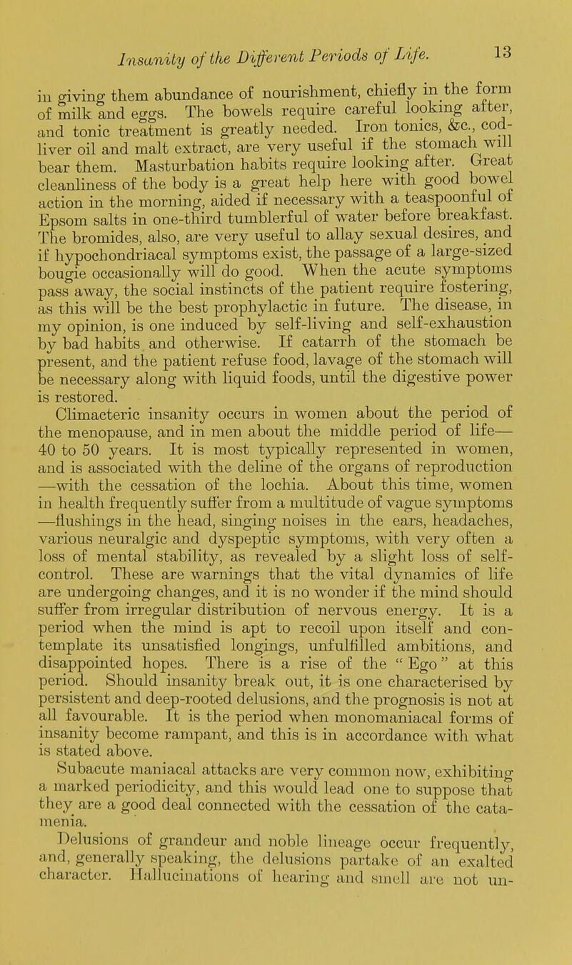 ill giving them abundance of nourishment, chiefly m the form of milk and eggs. The bowels require careful looking after, and tonic treatment is greatly needed. Iron tonics, &c cod- liver oil and malt extract, are very useful if the stomach will bear them. Masturbation habits require looking after. Great cleanliness of the body is a great help here with good bowel action in the morning, aided if necessary with a teaspoonf ul of Epsom salts in one-third tumblerful of water before breakfast. The bromides, also, are very useful to allay sexual desires, and if hypochondriacal symptoms exist, the passage of a large-sized bougie occasionally will do good. When the acute symptoms pass away, the social instincts of the patient require fostering, as this will be the best prophylactic in future. The disease,_ in my opinion, is one induced by self-living and self-exhaustion by bad habits and otherwise. If catarrh of the stomach be present, and the patient refuse food, lavage of the stomach will be necessary along with liquid foods, until the digestive power is restored. Climacteric insanity occurs in women about the period of the menopause, and in men about the middle period of life— 40 to 50 years. It is most typically represented in women, and is associated with the deline of the organs of reproduction —with the cessation of the lochia. About this time, women in health frequently sufl^'er from a multitude of vague symptoms —flushings in the head, singing noises in the ears, headaches, various neuralgic and dyspeptic symptoms, with very often a loss of mental stability, as revealed by a slight loss of self- control. These are warnings that the vital dynamics of life are undergoing changes, and it is no wonder if the mind should suffer from irregular distribution of nervous energy. It is a period when the mind is apt to recoil upon itself and con- template its unsatisfied longings, unfulfilled ambitions, and disappointed hopes. There is a rise of the  Ego at this period. Should insanity break out, it is one characterised by persistent and deep-rooted delusions, and the prognosis is not at all favourable. It is the period when monomaniacal forms of insanity become rampant, and this is in accordance with what is stated above. Subacute maniacal attacks are very common now, exhibitino- a marked periodicity, and this would lead one to suppose that they are a good deal connected with the cessation of the cata- menia. Delusions of grandeur and noble lineage occur frequently, and, generally speaking, the delusions partake of an exalted character. Hallucinations of hearing and smell are not uu-