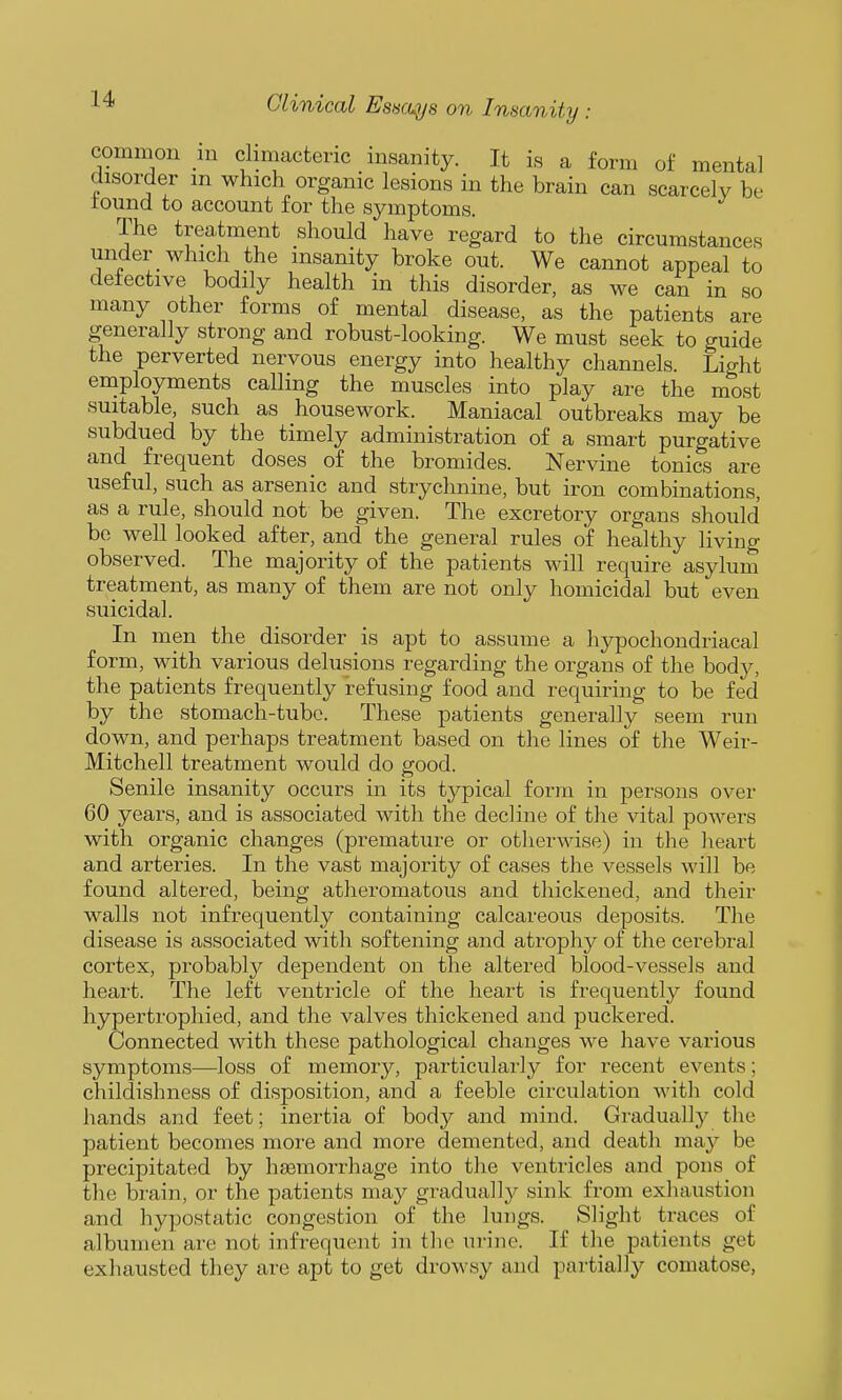 common in climacteric insanity. It is a form of mental disorder m which organic lesions in the brain can scarcely be round to account for the symptoms. The trea,tment should have regard to the circumstances under which the insanity broke out. We cannot appeal to detective bodily health in this disorder, as we can in so many other forms of mental disease, as the patients are generally strong and robust-looking. We must seek to guide the perverted nervous energy into healthy channels. Light employments calling the muscles into play are the most suitable, such as housework. Maniacal outbreaks may be subdued by the timely administration of a smart purgative and frequent doses of the bromides. Nervine tonics are useful, such as arsenic and strychnine, but iron combinations, as a rule, should not be given. The excretory organs should be well looked after, and the general rules of healthy living observed. The majority of the patients will require asylum treatment, as many of them are not only homicidal but even suicidal. In men the disorder is apt to assume a hypochondriacal form, with various delusions regarding the organs of the body, the patients frequently refusing food and requiring to be fed by the stomach-tube. These patients generally seem run down, and perhaps treatment based on the lines of the Weir- Mitchell treatment would do good. Senile insanity occurs in its typical form in persons over 60 years, and is associated with the decline of the vital powers with organic changes (premature or otherwise) in the heart and arteries. In the vast majority of cases the vessels will be found altered, being atheromatous and thickened, and their walls not infrequently containing calcareous deposits. The disease is associated with softening and atrophy of the cerebral cortex, probably dependent on the altered blood-vessels and heart. The left ventricle of the heart is frequently found hypertrophied, and the valves thickened and puckered. Connected with these pathological changes we have various symptoms—loss of memory, particularly for recent events; childishness of disposition, and a feeble circulation with cold hands and feet; inertia of body and mind. Gradually the patient becomes more and more demented, and death may be precipitated by hasmoi-rhage into the ventricles and pons of the brain, or the patients may gradually sink from exhaustion and hypostatic congestion of the lungs. Slight traces of albumen are not infrequent in the urine. If the patients get exhausted they are apt to get drowsy and partially comatose,