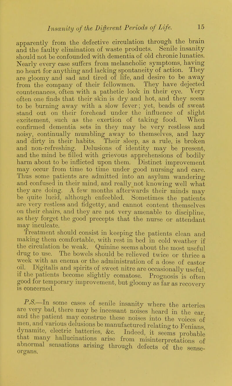 apparently from the defective circulation through the brain and the faulty elimination of waste products. Senile insanity should not be confounded with dementia of old chronic lunatics. Nearly every case suffers from melancholic symptoms, having no heart for anything and lacking spontaneity of action. They are gloomy and sad and tired of life, and desire to be away from the company of their fellowmen. They have dejected countenances, often with a pathetic look in their eye. Very often one finds that their skin is dry and hot, and they seem to be burning away with a slow fever; yet, beads of sweat stand out on their forehead under the influence of slight excitement, such as the exertion of taking food. When confirmed dementia sets in they may be very restless and noisy, continually mumbling away to themselves, and lazy and dirty in their habits. Their sleep, as a rule, is broken and non-refreshing. Delusions of identity may be present, and the mind be filled with grievous apprehensions of bodily harm about to be inflicted upon them. Distinct improvement may occur from time to time under good nursing and care. Thus some patients are admitted into an asylum wandering and confused in their mind, and really not knowing well what they are doing. A few months afterwards their minds may be quite lucid, although enfeebled. Sometimes the patients are very restless and fidgetty, and cannot content themselves on their chairs, and they are not very amenable to discipline, as they forget the good precepts that the nurse or attendant may inculcate. Treatment should consist in keeping the patients clean and making them comfortable, with rest in bed in cold weather if the circulation be weak. Quinine seems about the most useful drug to use. The bowels should be relieved twice or thrice a week with an enema or the administration of a dose of castor oil. Digitalis and spirits of sweet nitre are occasionally useful, if the patients become slightly comatose. Prognosis is often good for temporary improvement, but gloomy as far as recovery is concerned. P.S.—In some cases of senile insanity where the arteries are very bad, there may be incessant noises heard in the ear and the patient may construe these noises into the voices of men, and various delusions be manufactured relating to Fenians dynamite, electric batteries, &c. Indeed, it seems probable that many hallucinations arise from misinterpretations of abnormal sensations arising through defects of the sense- organs. ^