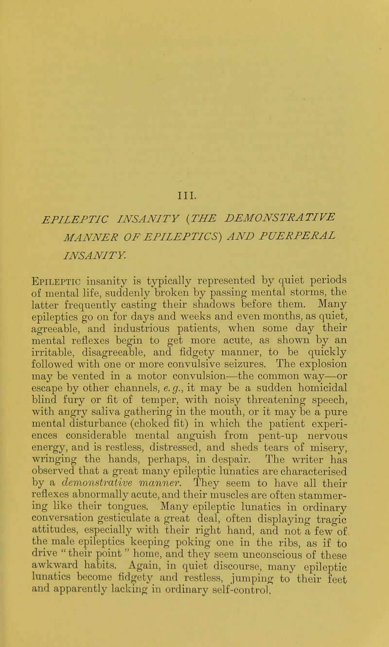 EPILEPTIC INSANITY {THE DEMONSTRATIVE MANNER OF EPILEPTICS) AND PUERPERAL INSANITY. Epileptic insanity is typically represented by quiet periods of mental life, suddenly broken by passing mental storms, the latter frequently casting their shadows before them. Many epileptics go on for days and weeks and even months, as quiet, agreeable, and industrious patients, when some day their mental reflexes begin to get more acute, as shown by an irritable, disagreeable, and fidgety manner, to be quickly followed with one or more convulsive seizures. The explosion may be vented in a motor convulsion—the common way—or escape by other channels, e.g., it may be a sudden homicidal blind fury or fit of temper, with noisy threatening speech, with angry saliva gathering in the mouth, or it may be a pure mental disturbance (choked fit) in which the patient experi- ences considerable mental anguish from pent-up nervous energy, and is restless, distressed, and sheds tears of misery, wringing the hands, perhaps, in despair. The writer has observed that a great many epileptic lunatics are characterised by a demonstrative manner. They seem to have all their reflexes abnormally acute, and their muscles are often stammer- ing like their tongues. Many epileptic lunatics in ordinary conversation gesticulate a great deal, often displaying tragic attitudes, especially with their right hand, and not a few of the male epileptics keeping poking one in the ribs, as if to drive  their point home, and they seem unconscious of these awkward habits. Again, in quiet discourse, many epileptic lunatics become fidgety and restless, jumping to their feet and apparently lacking in ordinary self-control.