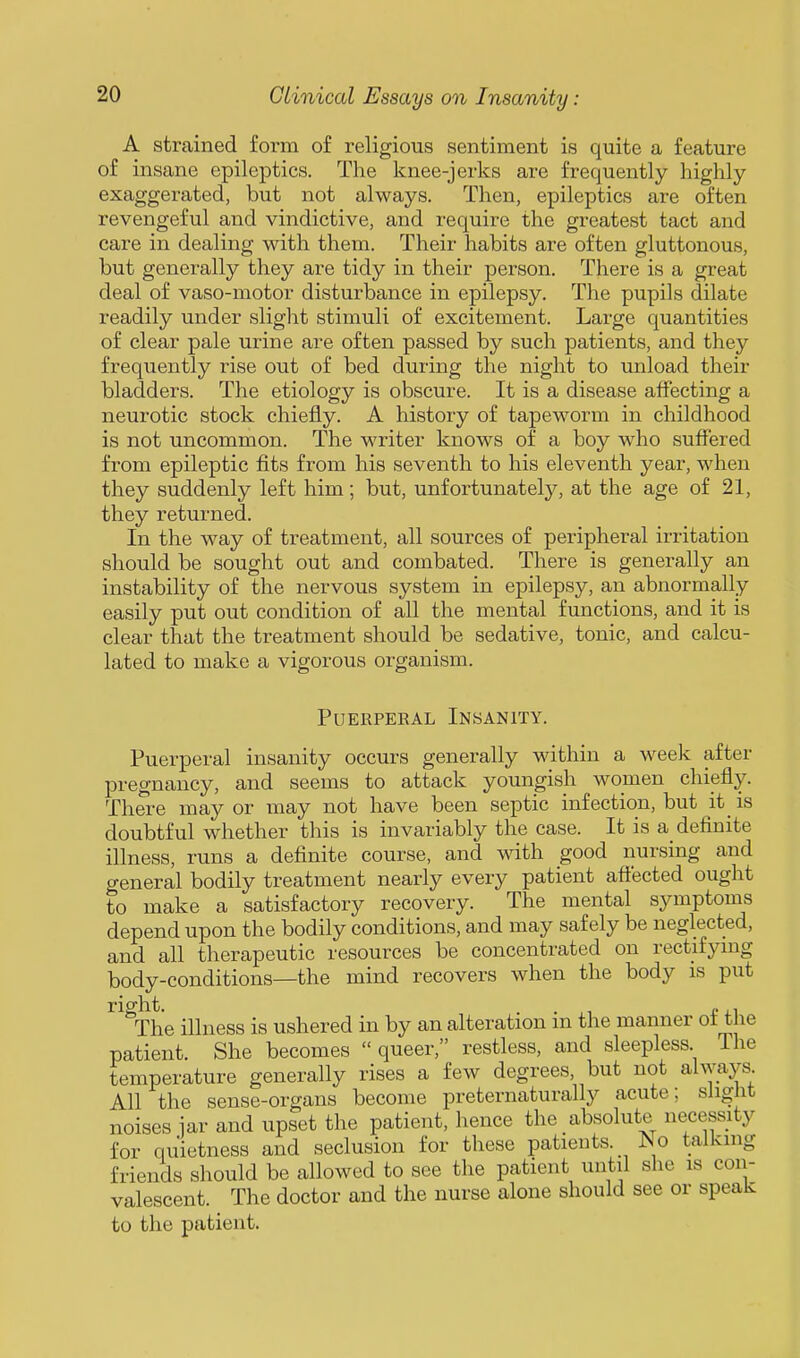A strained form of religious sentiment is quite a feature of insane epileptics. The knee-jerks are frequently highly- exaggerated, but not always. Then, epileptics are often revengeful and vindictive, and require the greatest tact and care in dealing with them. Their habits are often gluttonous, but generally they are tidy in their person. There is a great deal of vaso-motor disturbance in epilepsy. The pupils dilate readily under sliglit stimuli of excitement. Large quantities of clear pale urine are often passed by such patients, and they frequently rise out of bed during the night to unload their bladders. The etiology is obscure. It is a disease affecting a neurotic stock chiefly. A history of tapeworm in childhood is not uncommon. The writer knows of a boy who suffered from epileptic fits from his seventh to his eleventh year, when they suddenly left him; but, unfortunately, at the age of 21, they returned. In the way of treatment, all sources of peripheral irritation should be sought out and combated. There is generally an instability of the nervous system in epilepsy, an abnormally easily put out condition of all the mental functions, and it is clear that the treatment should be sedative, tonic, and calcu- lated to make a vigorous organism. Puerperal Insanity. Puerperal insanity occurs generally within a week after pregnancy, and seems to attack youngish women chiefly. There may or may not have been septic infection, but it_ is doubtful whether this is invariably the case. It is a_ definite illness, runs a definite course, and with good nursing and general bodily treatment nearly every patient aftected ought to make a satisfactory recovery. The mental symptoms depend upon the bodily conditions, and may safely be neglected, and all therapeutic resources be concentrated on rectifynig body-conditions—the mind recovers when the body is put right. . . (.,1 The illness is ushered in by an alteration in the manner ot the patient. She becomes  queer, restless, and sleepless The temperature generally rises a few degrees, but not always All the sense-organs become preternaturally acute; slight noises iar and upset the patient, hence the absolute necessity for quietness and seclusion for these patients. JNo talking friends should be allowed to see the patient until she is con- valescent. The doctor and the nurse alone should see or speak to the patient.