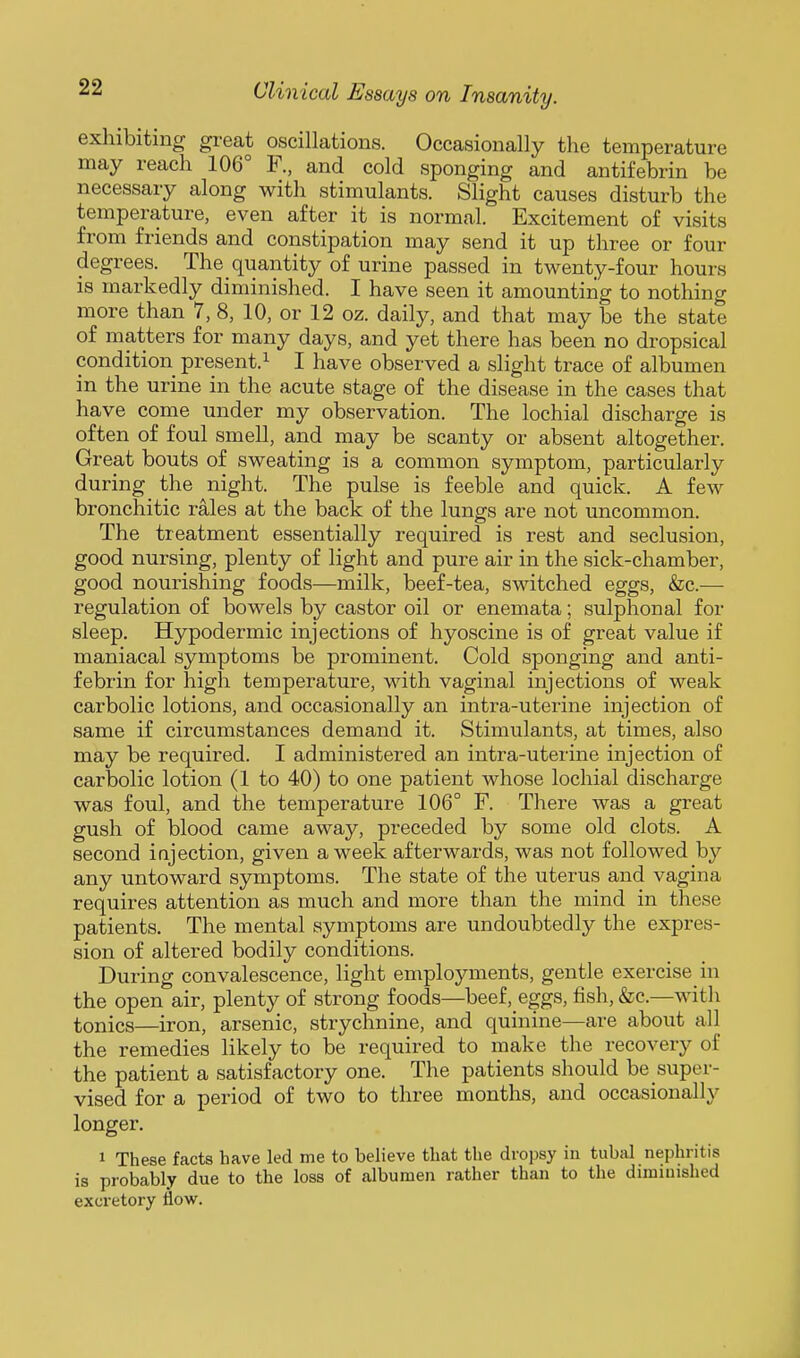 exhibiting great oscillations. Occasionally the temperature may reach 106° F., and cold sponging and antifebrin be necessary along with stimulants. Slight causes disturb the temperature, even after it is normal. Excitement of visits from friends and constipation may send it up three or four degrees. The quantity of urine passed in twenty-four hours is markedly diminished. I have seen it amounting to nothing more than 7, 8, 10, or 12 oz. daily, and that may be the state of matters for many days, and yet there has been no dropsical condition present. ^ I have observed a slight trace of albumen in the urine in the acute stage of the disease in the cases that have come under my observation. The lochial discharge is often of foul smell, and may be scanty or absent altogether. Great bouts of sweating is a common symptom, particularly during the night. The pulse is feeble and quick. A few bronchitic rales at the back of the lungs are not uncommon. The treatment essentially required is rest and seclusion, good nursing, plenty of light and pure air in the sick-chamber, good nourishing foods—milk, beef-tea, switched eggs, &c.— regulation of bowels by castor oil or enemata; sulphonal for sleep. Hypodermic injections of hyoscine is of great value if maniacal symptoms be prominent. Cold sponging and anti- febrin for high temperature, with vaginal injections of weak carbolic lotions, and occasionally an intra-uterine injection of same if circumstances demand it. Stimulants, at times, also may be required. I administered an intra-uterine injection of carbolic lotion (1 to 40) to one patient whose lochial discharge was foul, and the temperature 106° F. There was a great gush of blood came away, preceded by some old clots. A second injection, given a week afterwards, was not followed by any untoward symptoms. The state of the uterus and vagina requires attention as much and more than the mind in these patients. The mental symptoms are undoubtedly the expres- sion of altered bodily conditions. During convalescence, light employments, gentle exercise in the open air, plenty of strong foods—^beef, eggs, fish, &c.—with tonics—iron, arsenic, strychnine, and quinine—are about all the remedies likely to be required to make the recovery of the patient a satisfactory one. The patients should be super- vised for a period of two to three months, and occasionally longer. 1 These facts have led me to believe that the dropsy in tubal nephritis is probably due to the loss of albumen rather than to the diminished excretory flow.