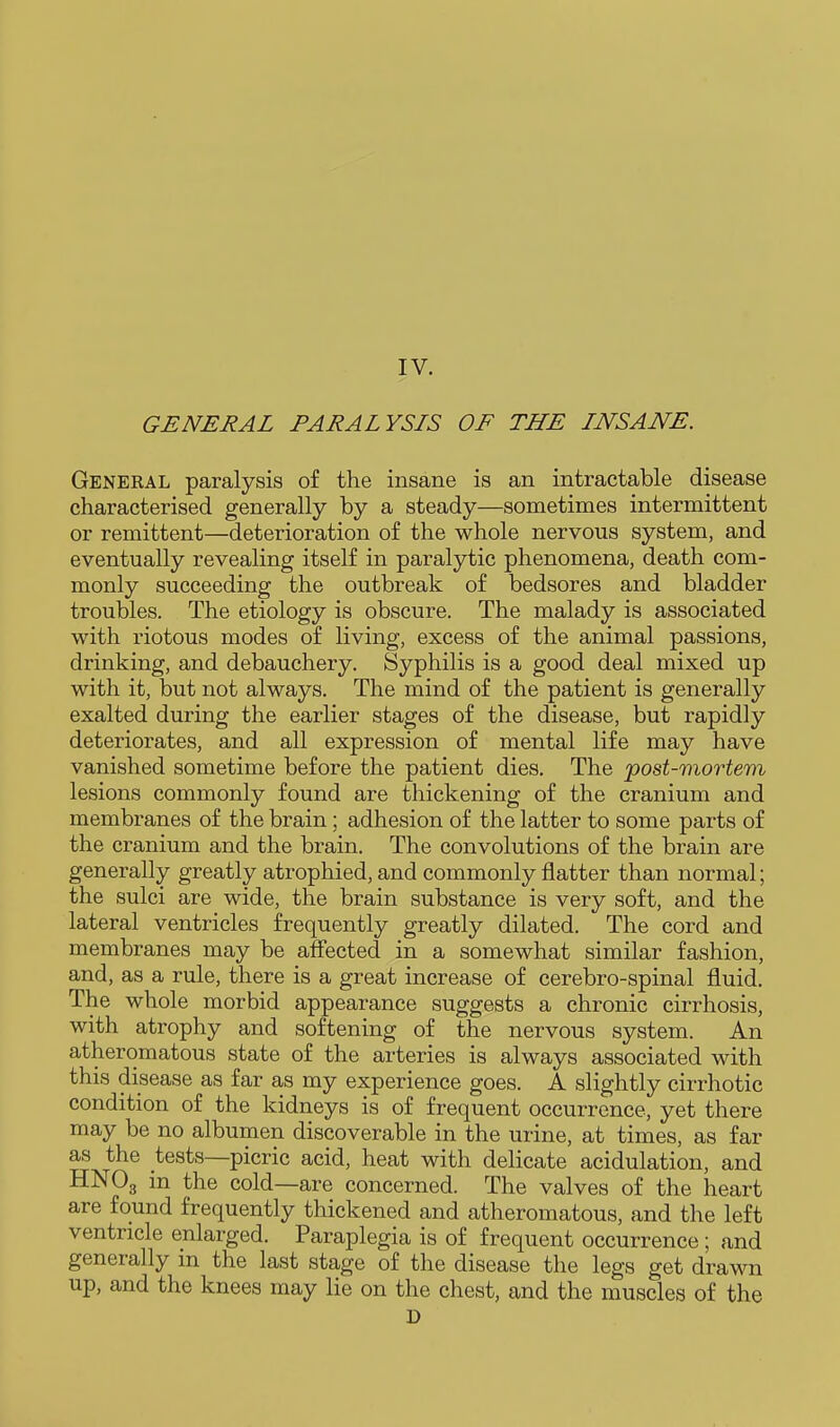 GENERAL PARALYSIS OF THE INSANE. Genekal paralysis of the insane is an intractable disease characterised generally by a steady—sometimes intermittent or remittent—deterioration of the whole nervous system, and eventually revealing itself in paralytic phenomena, death com- monly succeeding the outbreak of bedsores and bladder troubles. The etiology is obscure. The malady is associated with riotous modes of living, excess of the animal passions, drinking, and debauchery. Syphilis is a good deal mixed up with it, but not always. The mind of the patient is generally exalted during the earlier stages of the disease, but rapidly deteriorates, and all expression of mental life may have vanished sometime before the patient dies. The post-mortem lesions commonly found are thickening of the cranium and membranes of the brain; adhesion of the latter to some parts of the cranium and the brain. The convolutions of the brain are generally greatly atrophied, and commonly flatter than normal; the sulci are wide, the brain substance is very soft, and the lateral ventricles frequently greatly dilated. The cord and membranes may be affected in a somewhat similar fashion, and, as a rule, there is a great increase of cerebro-spinal fluid. The whole morbid appearance suggests a chronic cirrhosis, with atrophy and softening of the nervous system. An atheromatous state of the arteries is always associated with this disease as far as my experience goes. A slightly cirrhotic condition of the kidneys is of frequent occurrence, yet there may be no albumen discoverable in the urine, at times, as far as the tests—picric acid, heat with delicate acidulation, and HNO3 m the cold—are concerned. The valves of the heart are found frequently thickened and atheromatous, and the left ventricle enlarged. Paraplegia is of frequent occurrence; and generally in the last stage of the disease the legs get drawn up, and the knees may lie on the chest, and the muscles of the D