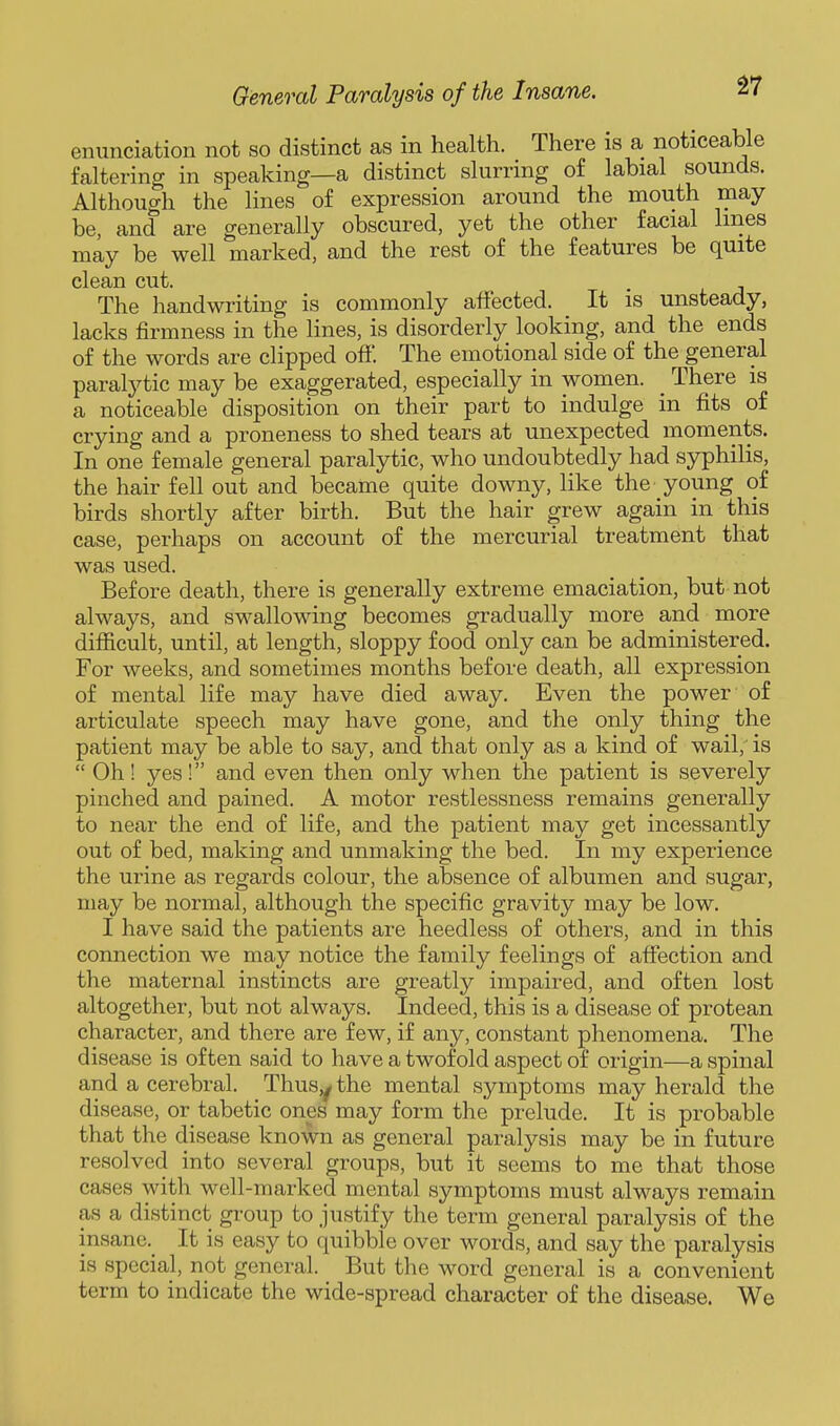 enunciation not so distinct as in health. There is a noticeable faltering in speaking—a distinct slurring of labial sounds. Although the lines of expression around the mouth may be, and are generally obscured, yet the other facial lines may be well marked, and the rest of the features be quite clean cut. The handwriting is commonly affected. It is unsteady, lacks firmness in the lines, is disorderly looking, and the ends of the words are clipped off. The emotional side of the general paralytic may be exaggerated, especially in women. _ There is a noticeable disposition on their part to indulge in fits of crying and a proneness to shed tears at unexpected moments. In one female general paralytic, who undoubtedly had syphilis, the hair fell out and became quite downy, like the young of birds shortly after birth. But the hair grew again in this case, perhaps on account of the mercurial treatment that was used. Before death, there is generally extreme emaciation, but not always, and swallowing becomes gradually more and more difficult, until, at length, sloppy food only can be administered. For weeks, and sometimes months before death, all expression of mental life may have died away. Even the power of articulate speech may have gone, and the only thing the patient may be able to say, and that only as a kind of wail,' is  Oh! yes! and even then only when the patient is severely pinched and pained. A motor restlessness remains generally to near the end of life, and the patient may get incessantly out of bed, making and unmaking the bed. In my experience the urine as regards colour, the absence of albumen and sugar, may be normal, although the specific gravity may be low. I have said the patients are heedless of others, and in this connection we may notice the family feelings of afiection and the maternal instincts are greatly impaired, and often lost altogether, but not always. Indeed, this is a disease of protean character, and there are few, if any, constant phenomena. The disease is often said to have a twofold aspect of origin—a spinal and a cerebral. Thusy the mental symptoms may herald the disease, or tabetic ones may form the prelude. It is probable that the disease known as general paralysis may be in future resolved into several groups, but it seems to me that those cases with well-marked mental symptoms must always remain as a distinct gi-oup to justify the term general paralysis of the insane. It is easy to quibble over words, and say the paralysis is special, not general. But the word general is a convenient term to indicate the wide-spread character of the disease. We