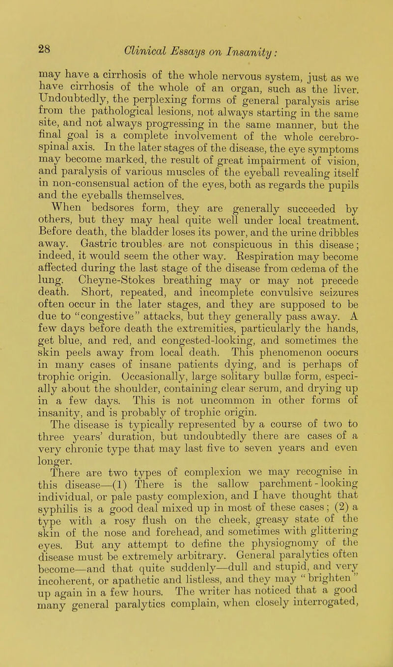 may have a cirrhosis of the whole nervous system, just as we have cirrhosis of the whole of an organ, such as the liver. Undoubtedly, the perplexing forms of general paralysis arise from the pathological lesions, not always starting in the same site, and not always progressing in the same manner, but the final goal is a complete involvement of the whole cerebro- spinal axis. In the later stages of the disease, the eye symptoms may become marked, the result of great impairment of vision, and paralysis of various muscles of the eyeball revealing itself in non-consensual action of the eyes, both as regards the pupils and the eyeballs themselves. When bedsores form, they are generally succeeded by others, but they may heal quite well under local treatment. Before death, the bladder loses its power, and the urine dribbles away. Gastric troubles are not conspicuous in this disease; indeed, it would seem the other way. Respiration may become affected during the last stage of the disease from oedema of the lung. Cheyne-Stokes breathing may or may not precede death. Short, repeated, and incomplete convulsive seizures often occur in the later stages, and they are supposed to be due to congestive attacks, but they generally pass away. A few days before death the extremities, particularly the hands, get blue, and red, and congested-looking, and sometimes the skin peels away from local death. This phenomenon oocurs in many cases of insane patients dying, and is perhaps of trophic origin. Occasionally, large solitary bullae form, especi- ally about the shoulder, containing clear serum, and drying up in a few days. This is not uncommon in other forms of insanity, and is probably of trophic origin. The disease is typically represented by a course of two to three years' duration, but undoubtedly there are cases of a very chronic type that may last five to seven years and even longer. There are two types of complexion we may recognise in this disease—(1) There is the sallow parchment - looking individual, or pale pasty complexion, and I have thought that syphilis is a good deal mixed up in most of these cases; (2) a type with a rosy flush on the cheek, greasy state of the skin of the nose and forehead, and sometimes with glittering eyes. But any attempt to define the physiognomy of the disease must be extremely arbitrary. General paralytics often become—and that quite suddenly—dull and stupid, and very incoherent, or apathetic and listless, and they may  brighten  up again in a few hours. The writer has noticed that a good many general paralytics complain, when closely interrogated,