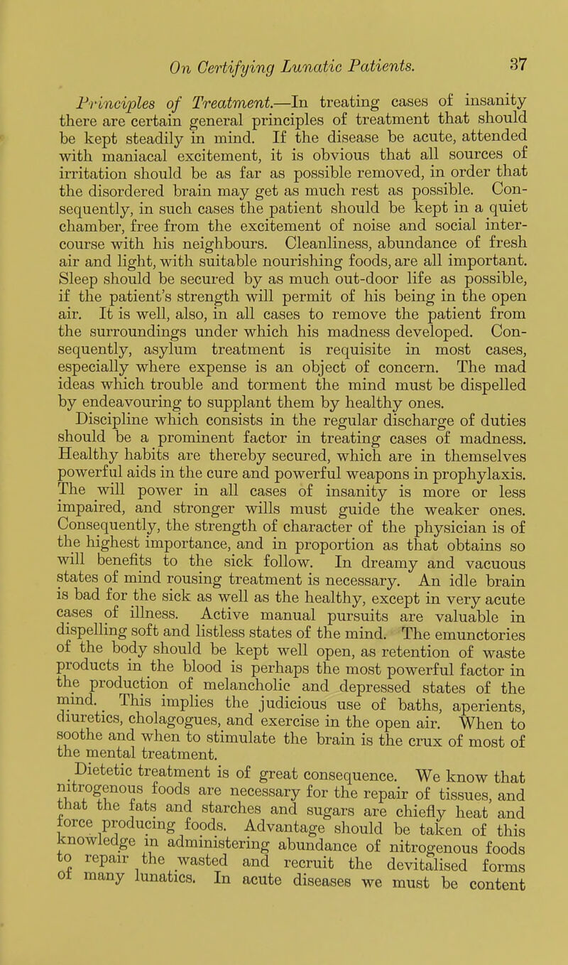 Frlnci'ples of Treatment.—In treating cases of insanity there are certain general principles of treatment that should be kept steadily in mind. If the disease be acute, attended with maniacal excitement, it is obvious that all sources of irritation should be as far as possible removed, in order that the disordered brain may get as much rest as possible. Con- sequently, in such cases the patient should be kept in a quiet chamber, free from the excitement of noise and social inter- course with his neighbours. Cleanliness, abundance of fresh air and light, with suitable nourishing foods, are all important. Sleep should be secured by as much out-door life as possible, if the patient's strength will permit of his being in the open air. It is well, also, in all cases to remove the patient from the surroundings under which his madness developed. Con- sequently, asylum treatment is requisite in most cases, especially where expense is an object of concern. The mad ideas which trouble and torment the mind must be dispelled by endeavouring to supplant them by healthy ones. Discipline which consists in the regular discharge of duties should be a prominent factor in treating cases of madness. Healthy habits are thereby secured, which are in themselves powerful aids in the cure and powerful weapons in prophylaxis. The will power in all cases of insanity is more or less impaired, and stronger wills must guide the weaker ones. Consequently, the strength of character of the physician is of the highest importance, and in proportion as that obtains so will benefits to the sick follow. In dreamy and vacuous states of mind rousing treatment is necessary. An idle brain is bad for the sick as well as the healthy, except in very acute cases of illness. Active manual pursuits are valuable in dispelling soft and listless states of the mind. The emunctories of the body should be kept well open, as retention of waste products in the blood is perhaps the most powerful factor in the production of melancholic and depressed states of the mmd. _ This implies the judicious use of baths, aperients, diuretics, cholagogues, and exercise in the open air. When to soothe and when to stimulate the brain is the crux of most of the mental treatment. Dietetic treatment is of great consequence. We know that nitrogenous foods are necessary for the repair of tissues, and tnat the tats and starches and sugars are chiefly heat and force producing foods. Advantage should be taken of this knowledge m administering abundance of nitrogenous foods to repair the wasted and recruit the devitalised forms oi many lunatics. In acute diseases we must be content