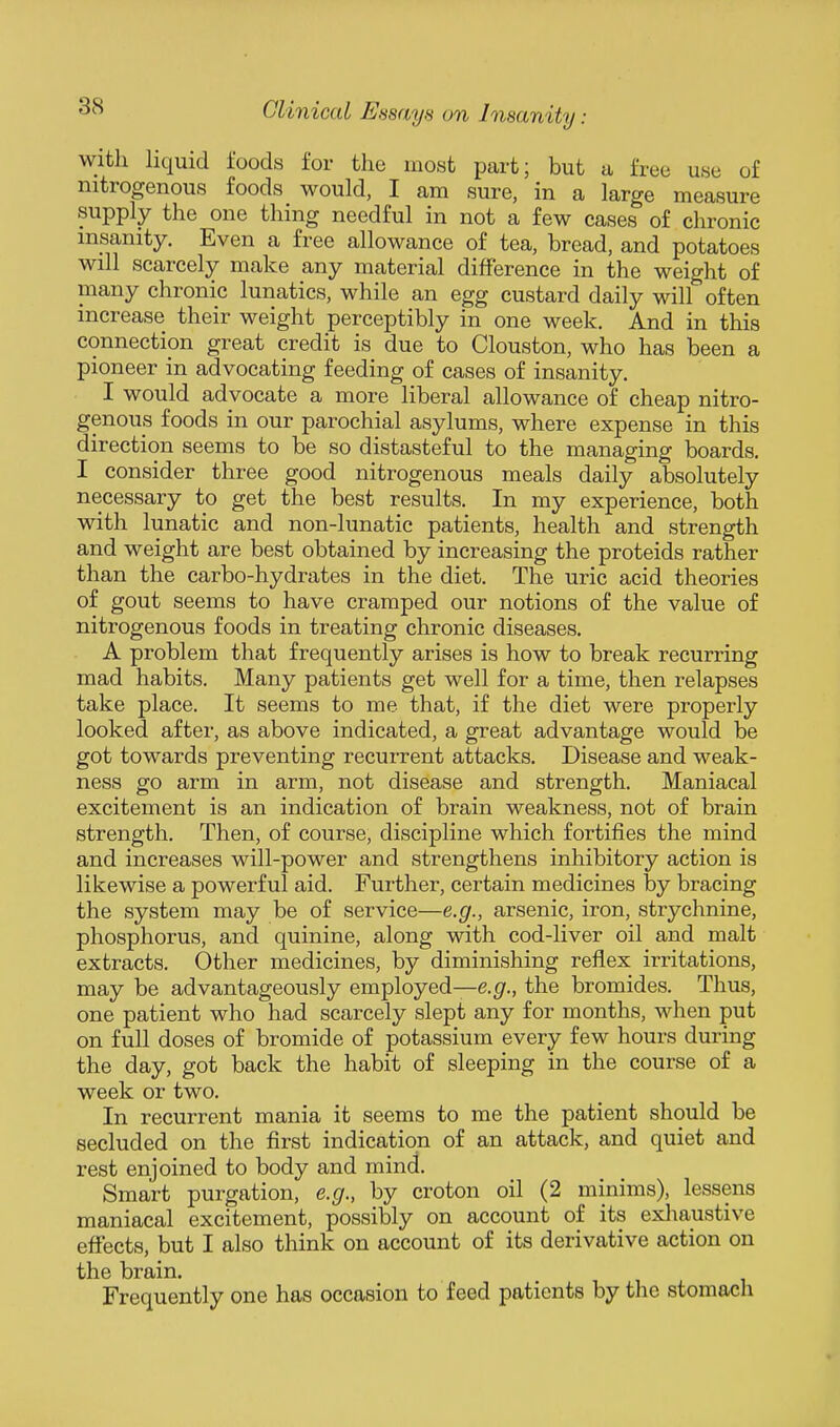 with liquid foods for the most part; but a free use of nitrogenous foods would, I am sure, in a large measure supply the one thing needful in not a few cases of chronic insanity. Even a free allowance of tea, bread, and potatoes will scarcely make any material difference in the weight of many chronic lunatics, while an egg custard daily will often increase their weight perceptibly in one week. And in this connection great credit is due to Clouston, who has been a pioneer in advocating feeding of cases of insanity. I would advocate a more liberal allowance of cheap nitro- genous foods in our parochial asylums, where expense in this direction seems to be so distasteful to the managing boards. I consider three good nitrogenous meals daily absolutely necessary to get the best results. In my experience, both with lunatic and non-lunatic patients, health and strength and weight are best obtained by increasing the proteids rather than the carbo-hydrates in the diet. The uric acid theories of gout seems to have cramped our notions of the value of nitrogenous foods in treating chronic diseases. A problem that frequently arises is how to break recurring mad habits. Many patients get well for a time, then relapses take place. It seems to me that, if the diet were properly looked after, as above indicated, a great advantage would be got towards preventing recurrent attacks. Disease and weak- ness go arm in arm, not disease and strength. Maniacal excitement is an indication of brain weakness, not of brain strength. Then, of course, discipline which fortifies the mind and increases will-power and strengthens inhibitory action is likewise a powerful aid. Further, certain medicines by bracing the system may be of service—e.g., arsenic, iron, strychnine, phosphorus, and quinine, along with cod-liver oil and malt extracts. Other medicines, by diminishing reflex irritations, may be advantageously employed—e.^^., the bromides. Thus, one patient who had scarcely slept any for months, when put on full doses of bromide of potassium every few hours during the day, got back the habit of sleeping in the course of a week or two. In recurrent mania it seems to me the patient should be secluded on the first indication of an attack, and quiet and rest enjoined to body and mind. Smart purgation, e.g., by croton oil (2 minims), lessens maniacal excitement, possibly on account of its exliaustive effects, but I also think on account of its derivative action on the brain. Frequently one has occasion to feed patients by the stomach