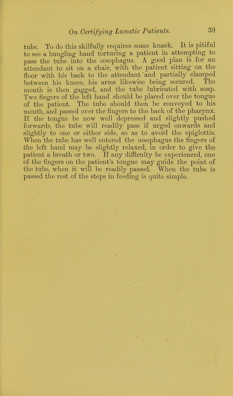 tube. To do this skilfully requires some knack. It is pitiful to see a bungling hand torturing a patient in attempting to pass the tube into the oesophagus. A good plan is for an attendant to sit on a chair, with the patient sitting on the floor with his back to the attendant and partially clamped between his knees, his arms likewise being secured. The mouth is then gagged, and the tube lubricated with soap. Two fingers of the left hand should be placed over the tongue of the patient. The tube should then be conveyed to his mouth, and passed over the fingers to the back of the pharynx. If the tongue be now well depressed and slightly pushed forwards, the tube will readily pass if urged onwards and slightly to one or either side, so as to avoid the epiglottis. When the tube has well entered the oesophagus the fingers of the left hand may be slightly relaxed, in order to give the patient a breath or two. If any difficulty be experienced, one of the fingers on the patient's tongue may guide the point of the tube, when it will be readily passed. When the tube is passed the rest of the steps in feeding is quite simple.