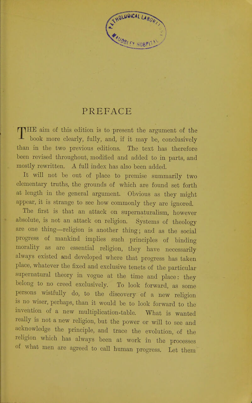 PREFACE nnilE aim of this edition is to present the argument of the book more clearly, fully, and, if it may be, conclusively than in the two previous editions. The text has therefore been revised throughout, modified and added to in parts, and mostly rewritten. A full index has also been added. It will not be out of place to premise summarily two elementary truths, the grounds of which are found set forth at length in the general argument. Obvious as they might appear, it is strange to see how commonly they are ignored. The first is that an attack on supernaturalism, however absolute, is not an attack on religion. Systems of theology are one thing—religion is another thing; and as the social progress of mankind implies such principles of binding morality as are essential religion, they have necessarily always existed and developed where that progress has taken place, whatever the fixed and exclusive tenets of the particular supernatural theory in vogue at the time and place: they belong to no creed exclusively. To look forward, as some persons wistfully do, to the discovery of a new reHgion is no wiser, perhaps, than it would be to look forward to the invention of a new multiplication-table. What is wanted really is not a new religion, but the power or will to see and acknowledge the principle, and trace the evolution, of the religion which has always been at work in the processes of what men are agreed to call human progress. Let them