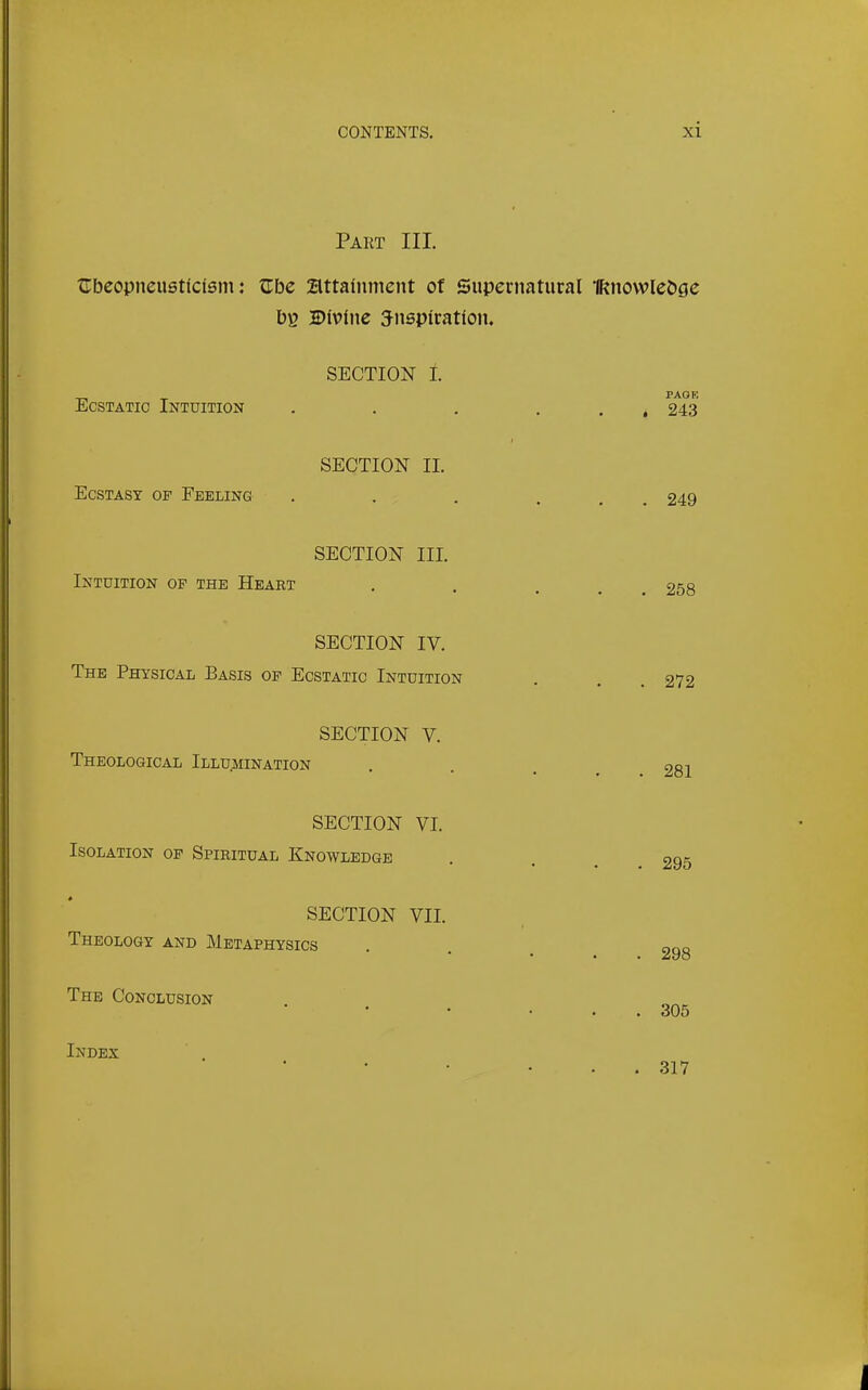 Part III. tlbeopneusdcism: tTbe attainment of Supernatural iKnowIeDge Db 2>iv?lne inspiration. SECTION L Ecstatic Intuition . . , . . , 243 SECTION II. Ecstasy of Feeling . . . ... 249 SECTION III. Intuition of the Heart . . ... 258 SECTION IV. The Physical Basis op Ecstatic Intuition . . . 272 SECTION V. Theological Illumination , . , ^ 281 SECTION VI. Isolation of Spiritual Knowledge SECTION VII. Theology and Metaphysics The Conclusion Index . 295 . 298 . 305 . 317