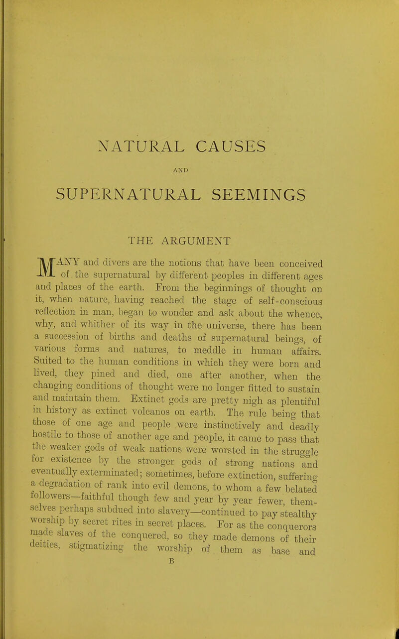 NATURAL CAUSES AND SUPERNATURAL SEEMINGS THE ARGUMENT MANY and divers are the notions that have been conceived of the supernatural b}^ different peoples in different ages and places of the earth. From the beginnings of thought on it, when nature, having reached the stage of self-conscious reflection in man, began to wonder and ask about the whence, why, and whither of its way in the universe, there has been a succession of births and deaths of supernatural beings, of various forms and natures, to meddle in human affairs. Suited to the human conditions in which they were born and lived, they pined and died, one after another, when the changing conditions of thought were no longer fitted to sustain and maintain them. Extinct gods are pretty nigh as plentiful in history as extinct volcanos on earth. The rule being that those of one age and people were instinctively and deadly hostile to those of another age and people, it came to pass that the weaker gods of weak nations were worsted in the struggle for existence by the stronger gods of strong nations Tnd eventually exterminated; sometimes, before extinction, sufferino- a degradation of rank into evil demons, to whom a few belated followers-faithful though few and year by year fewer, them- selves perhaps subdued into slavery-continued to pay stealthy worship by secret rites in secret places. For as the conquero/s made slaves of the conquered, so they made demons of their deities, stigmatizing the worship of them as base and B