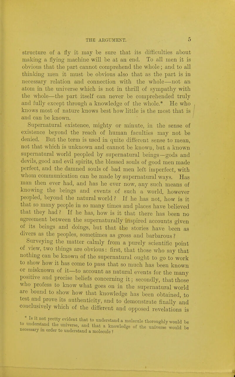 structure of a fly it may be sure that its difficulties about making a flying machine will be at an end. To all men it is obvious that the part cannot comprehend the whole; and to all thinking m'en it must be obvious als.o that as the part is in necessary relation and connection with the whole—not an atom in the universe which is not in thrill of sympathy with the whole—the part itself can never be comprehended truly and fully except through a knowledge of the whole.* He who knows most of nature knows best how little is the most that is and can be known. Supernatural existence, mighty or minute, in the sense of existence beyond the reach of human faculties may not be denied. But the term is used in quite different sense to mean, not that which is unknown and cannot be known, but a known supernatural world peopled by supernatural beings—gods and devils, good and evil spirits, the blessed souls of good men made perfect, and the damned souls of bad men left injperfect, with whom communication can be made by supernatural ways. Has man then ever had, and has he ever now, any such means of knowing the beings and events of such a world, however peopled, beyond the natural world ? If he has not, how is it that so many people in so many times and places have believed tliat they had ? If he has, how is it that there has been no agreement between the supernaturally inspired accounts given of its beings and doings, but that the stories have been as divers as the peoples, sometimes as gross and barbarous ? Surveying the matter calmly from a purely scientific point of view, two things are obvious: first, that those who say that nothing can be known of the supernatural ought to go to work to show how it has come to pass that so much has been known or niisknown of it—to account as natural events for the many positive and precise behefs concerning it; secondly, that those who profess to know what goes on in the supernatural world are bound to show how that knowledge has been obtained, to test and prove its authenticity, and to demonstrate finally and conclusively which of the different and opposed revelations is * Is it not pretty evident that to understand a molecule thoroughly would be to understand the universe, and that a knowledge of the universe wo Id l e necessary in order to understand a molecule ?