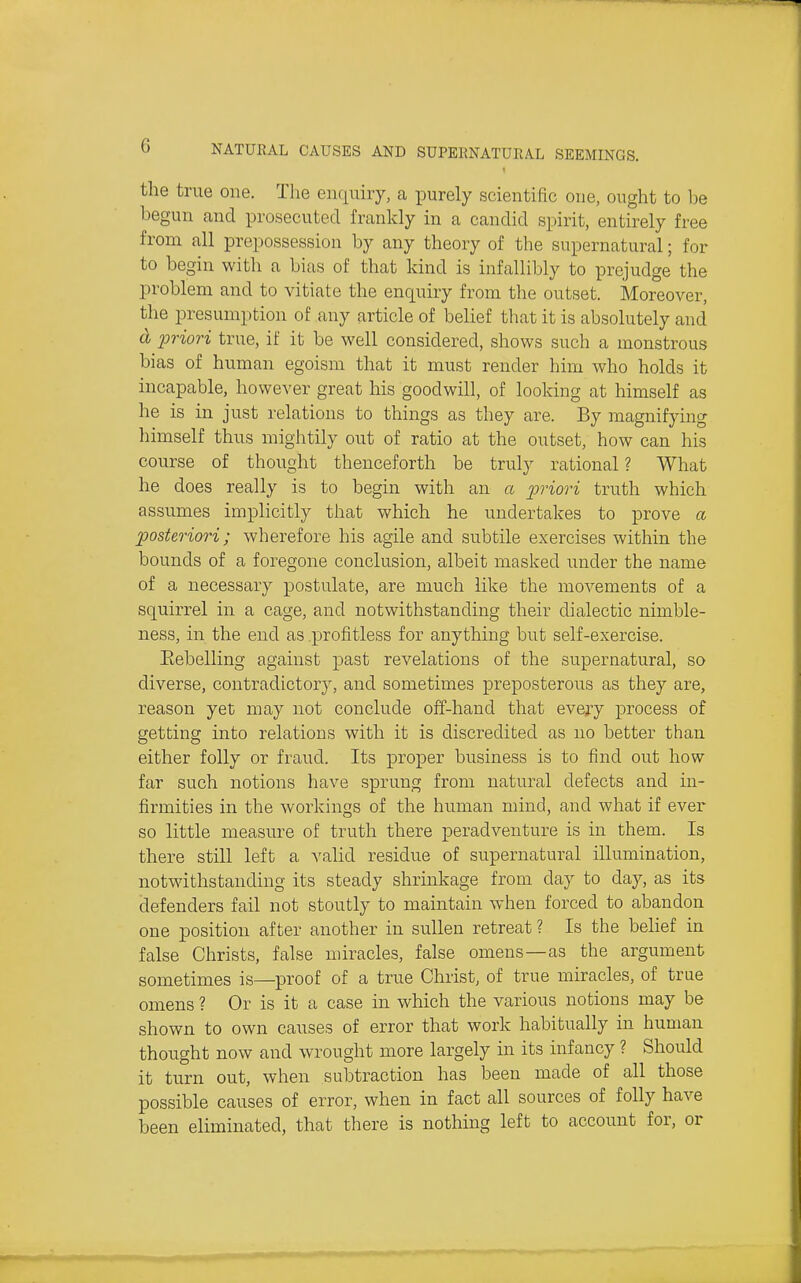 the true one. The enquiry, a jDurely scientific one, ought to l)e begun and prosecuted frankly in a candid spirit, entirely free from all prepossession by any theory of the supernatural; for to begin with a bias of that kind is infallibly to prejudge the problem and to vitiate the enquiry from the outset. Moreover, the presumption of any article of belief that it is absolutely and d priori true, if it be well considered, shows such a monstrous bias of human egoism that it must render him who holds it incapable, however great his goodwill, of looldng at himself as he is in just relations to things as they are. By magnifying himself thus mightily out of ratio at the outset, how can his course of thought thenceforth be truly rational ? What he does really is to begin with an a i^'^'iori truth which assumes implicitly that which he undertakes to prove a posteriori; wherefore his agile and subtile exercises within the bounds of a foregone conclusion, albeit masked under the name of a necessary postulate, are much like the movements of a squirrel in a cage, and notwithstanding their dialectic nimble- ness, in the end as .profitless for anything but self-exercise. Eebelling against past revelations of the supernatural, so diverse, contradictory, and sometimes preposterous as they are, reason yet may not conclude off-hand that every process of getting into relations with it is discredited as no better than either folly or fraud. Its proper business is to find out how far such notions have sprung from natural defects and in- firmities in the workings of the human mind, and what if ever so little measure of truth there peradventure is in them. Is there still left a valid residue of supernatural illumination, notwithstanding its steady shrinkage from day to day, as its defenders fail not stoutly to maintain when forced to abandon one position after another in sullen retreat ? Is the beHef in false Christs, false miracles, false omens—as the argument sometimes is—proof of a true Christ, of true miracles, of true omens ? Or is it a case in which the various notions may be shown to own causes of error that work habitually in human thought now and wrought more largely in its infancy ? Should it turn out, when subtraction has been made of all those possible causes of error, when in fact all sources of folly have been eliminated, that there is nothing left to account for, or