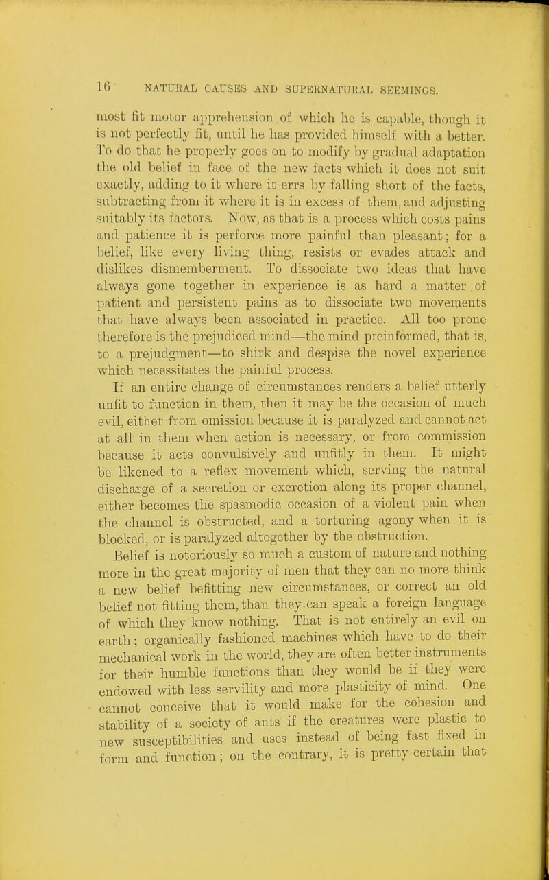 most fit motor apprehension of which he is capable, though it is not perfectly fit, until he has provided himself with a better. To do that he properly goes on to modify by gradual adaptation the old belief in face of the new facts which it does not suit exactly, adding to it where it errs by falling short of the facts, subtracting from it where it is in excess of them, and adjusting suitably its factors. Now, as that is a process which costs pains and patience it is perforce more painful than pleasant; for a l)elief, like every living thing, resists or evades attack and dislikes dismemberment. To dissociate two ideas that have always gone together in experience is as hard a matter of patient and persistent pains as to dissociate two movements that have always been associated in practice. All too prone therefore is the prejudiced mind—the mind preinformed, that is, to a prejudgment—to shirk and despise the novel experience which necessitates the painful process. If an entire change of circumstances renders a belief utterly unfit to function in them, then it may be the occasion of much evil, either from omission because it is paralyzed and cannot act at all in them when action is necessary, or from commission because it acts convulsively and unfitly in them. It might be likened to a reflex movement which, serving the natural discharge of a secretion or excretion along its proper channel, either becomes the spasmodic occasion of a violent pain when the channel is obstructed, and a torturing agony when it is blocked, or is paralyzed altogether by the obstruction. Belief is notoriously so much a custom of nature and nothing more in the great majority of men that they can no more think a new belief befitting new circumstances, or correct an old belief not fitting them, than they, can speak a foreign language of which they know nothing. That is not entirely an evil on earth; organically fashioned machines which have to do their mechanical work in the world, they are often better instruments for their humble functions than they would be if they were endowed with less servility and more plasticity of mind. One cannot conceive that it would make for the cohesion and stability of a society of ants if the creatures were plastic to new susceptibilities and uses instead of being fast fixed in form and function ; on the contrary, it is pretty certain that