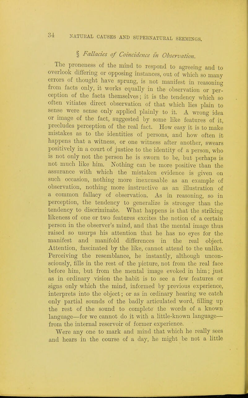 § Fallacies of Coincidence in Observation. The proneness of the mind to respond to agreeing and to overlook differing or opposing instances, out of which°so many errors of thought have sprung, is not manifest in reasoning from facts only, it works equally in the observation or per- ception of the facts themselves; it is the tendency which so often vitiates direct observation of that which lies plain to sense were sense only applied plainly to it. A wrong idea or image of the fact, suggested by some like features of it, precludes perception of the real fact. How easy it is to make mistakes as to the identities of persons, and how often it happens that a witness, or one witness after another, swears positively in a court of justice to the identity of a person, who is not only not the person he is sworn to be, but perhaps is not much like him. Nothing can be more positive than the assurance with which the mistaken evidence is given on such occasion, nothing more inexcusable as an example of observation, nothing more instructive as an illustration of a common fallacy of observation. As in reasoning, so in perception, the tendency to generahze is stronger than the tendency to discriminate. What happens is that the striking likeness of one or two features excites the notion of a certain person in the observer's mind, and that the mental image thus raised so usurps his attention that he has no eyes for the manifest and manifold differences in the real object. Attention, fascinated by the like, cannot attend to the unlike. Perceiving the resemblance, he instantly, although uncon- sciously, fills in the rest of the picture, not from the real face before him, but from the mental image evoked in him; just as in ordinary vision the habit is to see a few features or signs only which the mind, informed by previous experience, interprets into the object; or as in ordinary hearing we catch only partial sounds of the badly articulated word, filling up the rest of the sound to complete the words of a known language—for we cannot do it with a little-known language— from the internal reservoir of former experience. Were any one to mark and mind that which he really sees and hears in the course of a day, he might be not a little