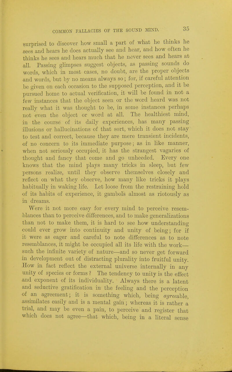 surprised to discover how small a part of what he thinks he sees and hears he does actually see and hear, and how often he thinks he sees and hears much that he never sees and hears at all. Passing glimpses suggest objects, as passing' sounds do words, which in most cases, no doubt, are the proper objects and words, but by no means always so; for, if careful attention be given on each occasion to the supposed perception, and it be pursued home to actual verification, it will be found in not a few instances that the object seen or the word heard was not really what it was thought to be, in some instances perhaps not even the object or word at all. The healthiest mind, in the course of its daily experiences, has many passing illusions or hallucinations of that sort, which it does not stay to test and correct, because they are mere transient incidents, of no concern to its immediate purpose; as in like manner, when not seriously occupied, it has the strangest vagaries of thought and fancy that come and go unheeded. Every one knows that the mind plays many tricks in sleep, but few persons realize, until they observe themselves closely and reflect on what they observe, how many like tricks it plays habitually in waking life. Let loose from the restraining hold of its habits of experience, it gambols almost as riotously as in dreams. Were it not more easy for every mind to perceive resem- blances than to perceive differences, and to make generalizations than not to make them, it is hard to see how understanding could ever grow into continuity and unity of being; for if it were as eager and careful to note differences as to note resemblances, it might be occupied all its life with the work— sucli the infinite variety of nature—and so never get forward in development out of distracting plurality into fruitful unity. How in fact reflect the external universe internally in any unity of species or forms ? The tendency to unity is the effect and exponent of its individuality. Always there is a latent and seductive gratification in the feeling and the perception of an agreement; it is something which, being a^mable, assimilates easily and is a mental gain; whereas it is rather a trial, and may be even a pain, to perceive and register that which does not agree—that which, being in a literal sense