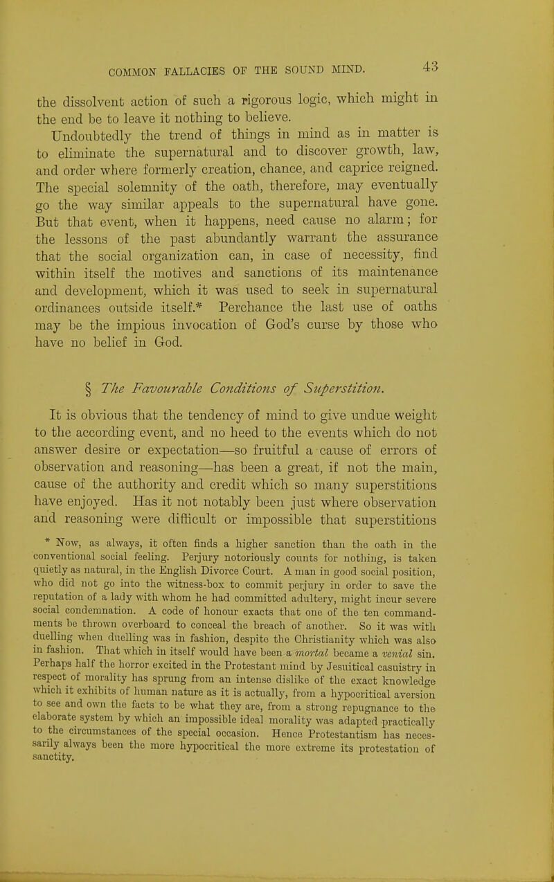 the dissolvent action of such a rigorous logic, which might in the end be to leave it nothing to believe. Undoubtedly the trend of things in mind as in matter is to eliminate the supernatural and to discover growth, law, and order where formerly creation, chance, and caprice reigned. The special solemnity of the oath, therefore, may eventually go the way similar appeals to the supernatural have gone. But that event, when it happens, need cause no alarm; for the lessons of the past abundantly warrant the assurance that the social organization can, in case of necessity, find within itself the motives and sanctions of its maintenance and development, which it was used to seek in supernatural ordinances outside itself.* Perchance the last use of oaths may be the impious invocation of God's curse by those who have no belief in God. § The Favourable Conditions of Sicpe7'stition. It is obvious that the tendency of mind to give undue weight to the according event, and no heed to the events which do not answer desire or expectation—so fruitful a cause of errors of observation and reasoning—has been a great, if not the main, cause of the authority and credit which so many superstitions have enjoyed. Has it not notably been just where observation and reasoning were difficult or impossible that superstitions * Now, as always, it often finds a higher sanction than the oath in the conventional social feeling. Perjury notoriously counts for nothing, is taken quietly as natural, in the English Divorce Court. A man in good social jDosition, who did not go into the witness-box to commit perjury in order to save the reputation of a lady with whom he had committed adultery, might incur severe social condemnation. A code of honour exacts that one of the ten command- ments be thrown overboard to conceal the breach of another. So it was with duelling when duelling was in fashion, despite the Christianity which was also in fashion. That which in itself would have been a mxortal became a wnial sin. Perhaps half the horror excited in the Protestant mind by Jesuitical casuistry in respect of morality has sprung from an intense dislike of the exact knowledge which it exhibits of human nature as it is actually, from a hypocritical aversion to see and own the facts to be what they are, from a strong repugnance to the elaborate system by which an impossible ideal morality was adapted practically to the circumstances of the special occasion. Hence Protestantism has neces- sarily always been the more hypocritical the more extreme its protestation of sanctity.