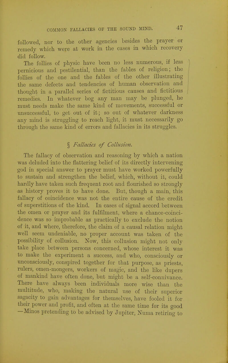 followed, nor to the other agencies besides the prayer or remedy which were at work in the cases in which recovery did follow. The follies of physic have been no less numerous, if less pernicious and pestilential, than the fables of religion; the follies of the one and the fables of the other illustrating the same defects and tendencies of human observation and thought in a parallel series of fictitious causes and fictitious remedies. In whatever bog any man may be plunged, he must needs make the same kind of movements, successful or unsuccessful, to get out of it; so out of whatever darkness any mind is struggling to reach light, it must necessarily go through the same kind of errors and fallacies in its struggles. § Fallacies of Collusion. The fallacy of observation and reasoning by which a nation was deluded into the flattering belief of its directly intervening god in special answer to prayer must have worked powerfully to sustain and strengthen the belief, which, without it, could hardly have taken such frequent root and flourished so strongly as history proves it to have done. But, though a main, this fallacy of coincidence was not the entire cause of the credit of superstitions of the kind. In cases of signal accord between the omen or prayer and its fulfilment, where a chance-coinci- dence was so improbable as practically to exclude the notion of it, and where, therefore, the claim of a causal relation might well seem undeniable, no proper account was taken of the possibility of collusion. Now, this collusion might not only take place between persons concerned, whose interest it was to make the experiment a success, and who, consciously or unconsciously, conspired together for that purpose, as priests, rulers, omen-mongers, workers of magic, and the like dupers of mankind have often done, but might be a self-connivance. There have always been individuals more wise than the multitude, who, making the natural use of their superior sagacity to gain advantages for themselves, have fooled it for their power and profit, and often at the same time for its good —Minos pretending to be advised by Jupiter, Numa retiring to